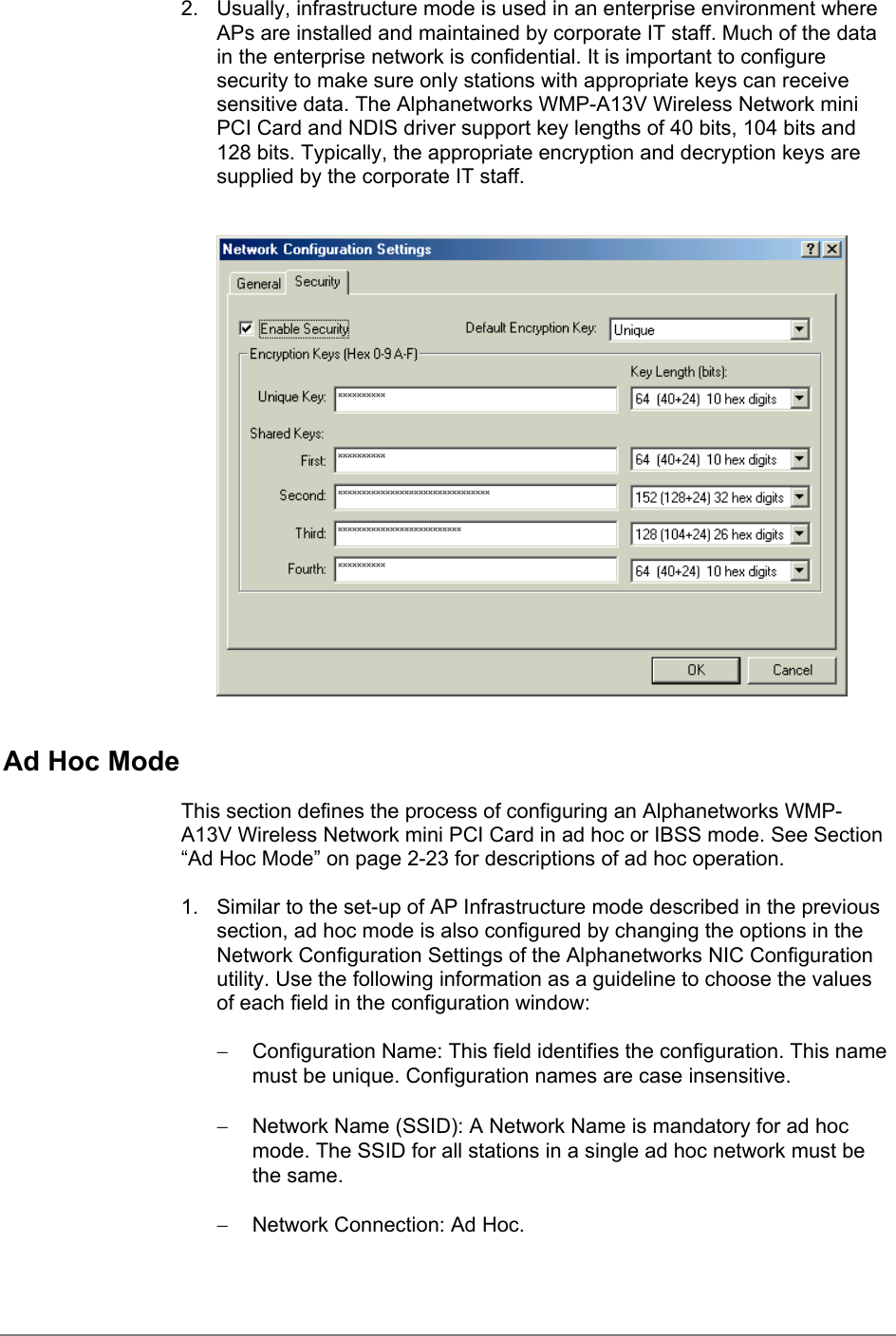 2.  Usually, infrastructure mode is used in an enterprise environment whereAPs are installed and maintained by corporate IT staff. Much of the datain the enterprise network is confidential. It is important to configuresecurity to make sure only stations with appropriate keys can receivesensitive data. The Alphanetworks WMP-A13V Wireless Network miniPCI Card and NDIS driver support key lengths of 40 bits, 104 bits and128 bits. Typically, the appropriate encryption and decryption keys aresupplied by the corporate IT staff.Ad Hoc ModeThis section defines the process of configuring an Alphanetworks WMP-A13V Wireless Network mini PCI Card in ad hoc or IBSS mode. See Section“Ad Hoc Mode” on page 2-23 for descriptions of ad hoc operation.1.  Similar to the set-up of AP Infrastructure mode described in the previoussection, ad hoc mode is also configured by changing the options in theNetwork Configuration Settings of the Alphanetworks NIC Configurationutility. Use the following information as a guideline to choose the valuesof each field in the configuration window:−  Configuration Name: This field identifies the configuration. This namemust be unique. Configuration names are case insensitive.−  Network Name (SSID): A Network Name is mandatory for ad hocmode. The SSID for all stations in a single ad hoc network must bethe same.−  Network Connection: Ad Hoc.