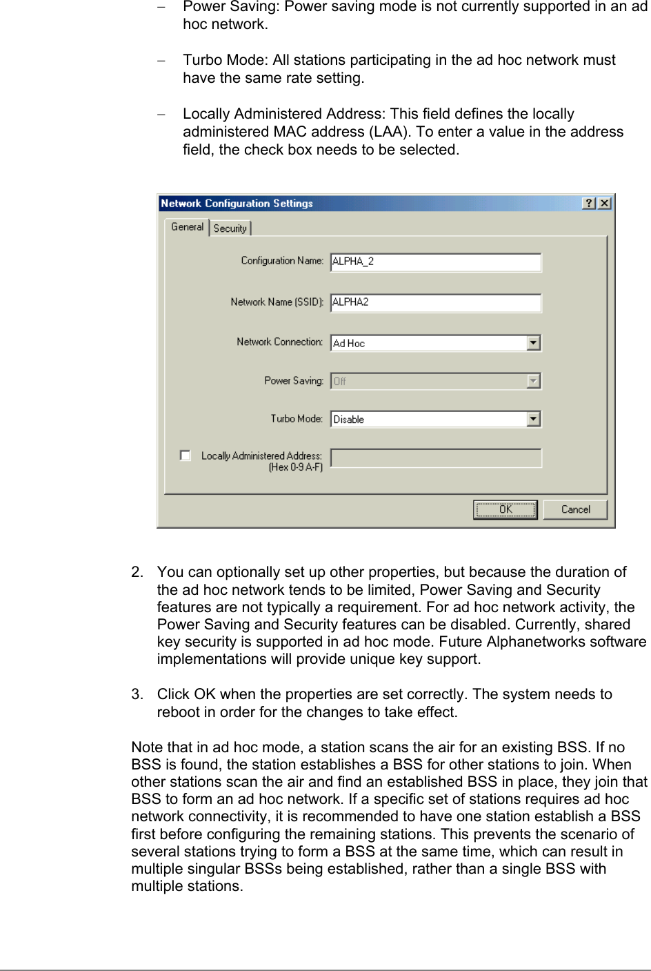 −  Power Saving: Power saving mode is not currently supported in an adhoc network.−  Turbo Mode: All stations participating in the ad hoc network musthave the same rate setting.−  Locally Administered Address: This field defines the locallyadministered MAC address (LAA). To enter a value in the addressfield, the check box needs to be selected.2.  You can optionally set up other properties, but because the duration ofthe ad hoc network tends to be limited, Power Saving and Securityfeatures are not typically a requirement. For ad hoc network activity, thePower Saving and Security features can be disabled. Currently, sharedkey security is supported in ad hoc mode. Future Alphanetworks softwareimplementations will provide unique key support.3.  Click OK when the properties are set correctly. The system needs toreboot in order for the changes to take effect.Note that in ad hoc mode, a station scans the air for an existing BSS. If noBSS is found, the station establishes a BSS for other stations to join. Whenother stations scan the air and find an established BSS in place, they join thatBSS to form an ad hoc network. If a specific set of stations requires ad hocnetwork connectivity, it is recommended to have one station establish a BSSfirst before configuring the remaining stations. This prevents the scenario ofseveral stations trying to form a BSS at the same time, which can result inmultiple singular BSSs being established, rather than a single BSS withmultiple stations.