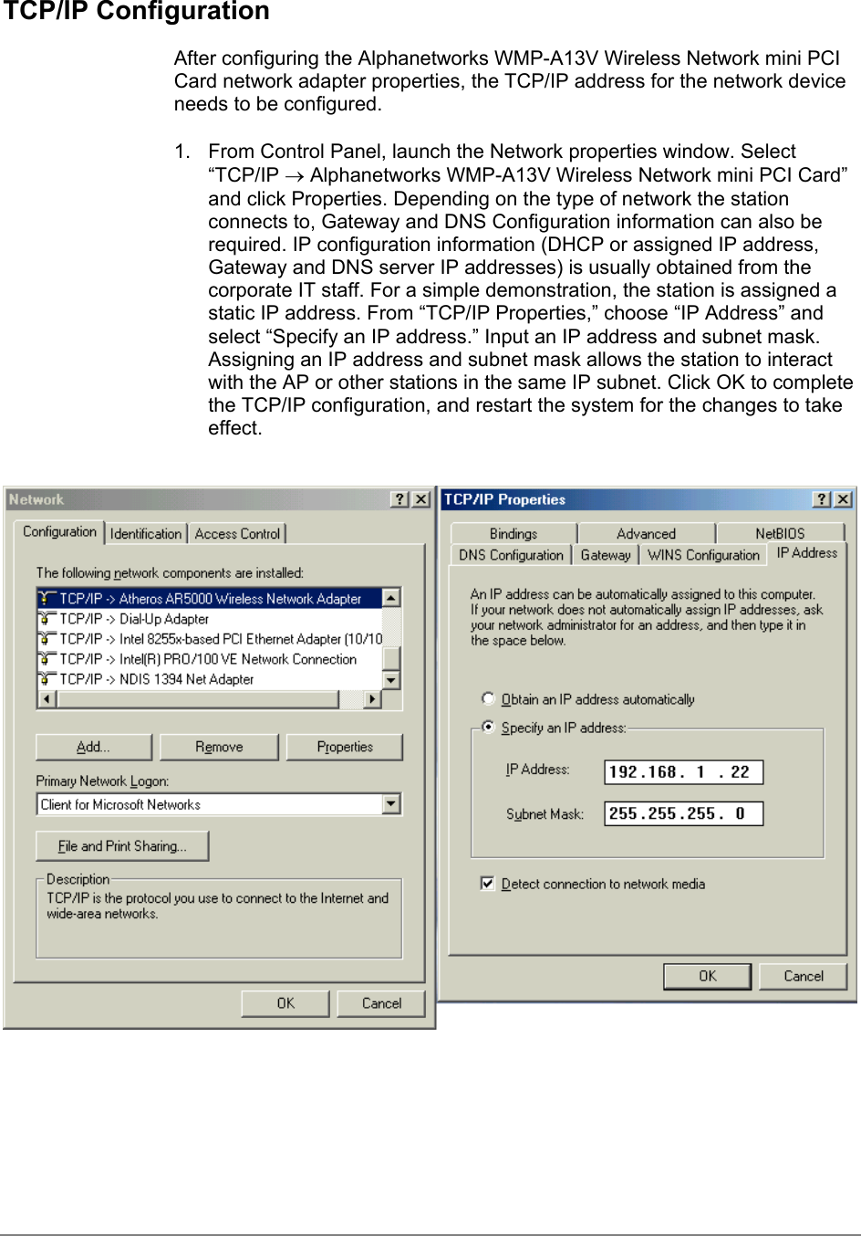 TCP/IP ConfigurationAfter configuring the Alphanetworks WMP-A13V Wireless Network mini PCICard network adapter properties, the TCP/IP address for the network deviceneeds to be configured.1.  From Control Panel, launch the Network properties window. Select“TCP/IP → Alphanetworks WMP-A13V Wireless Network mini PCI Card”and click Properties. Depending on the type of network the stationconnects to, Gateway and DNS Configuration information can also berequired. IP configuration information (DHCP or assigned IP address,Gateway and DNS server IP addresses) is usually obtained from thecorporate IT staff. For a simple demonstration, the station is assigned astatic IP address. From “TCP/IP Properties,” choose “IP Address” andselect “Specify an IP address.” Input an IP address and subnet mask.Assigning an IP address and subnet mask allows the station to interactwith the AP or other stations in the same IP subnet. Click OK to completethe TCP/IP configuration, and restart the system for the changes to takeeffect.