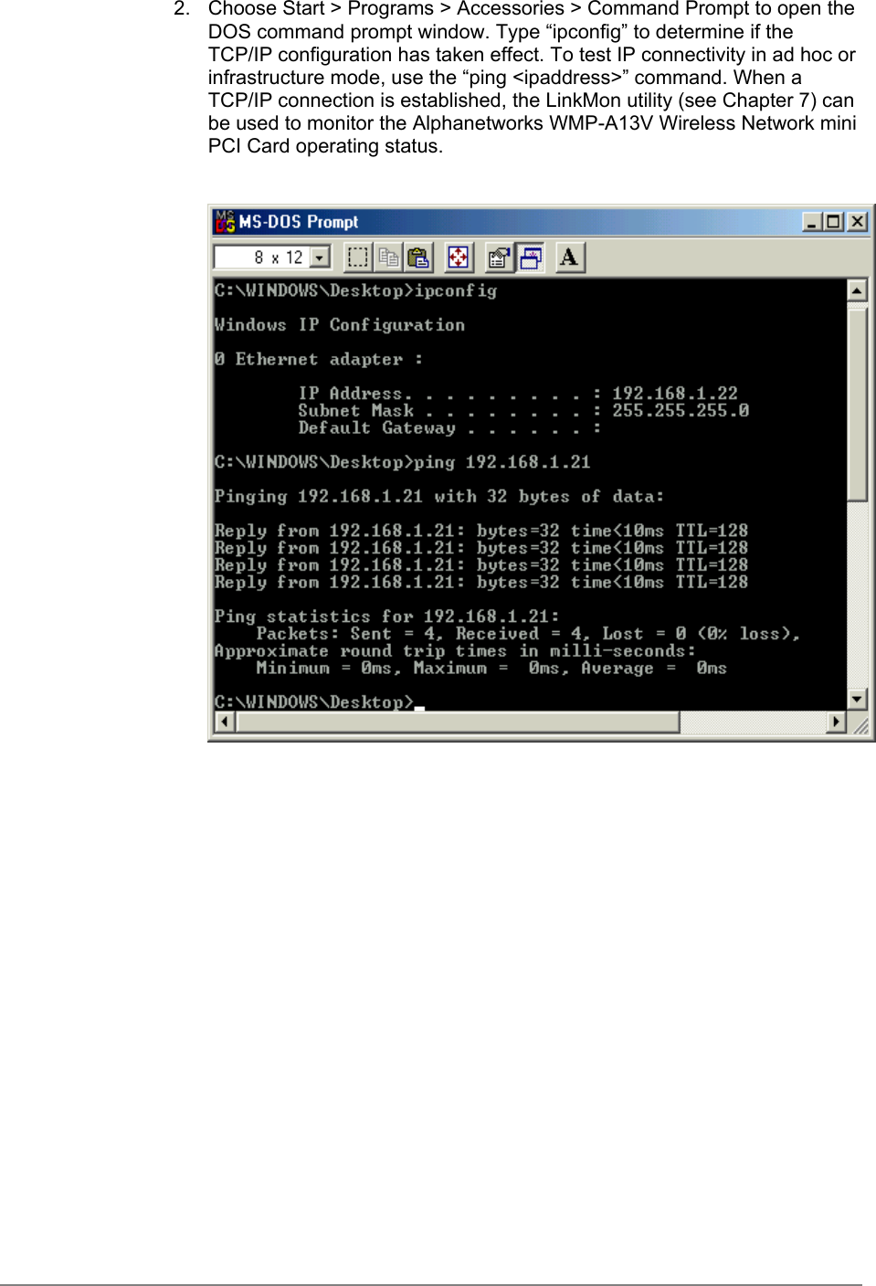 2.  Choose Start &gt; Programs &gt; Accessories &gt; Command Prompt to open theDOS command prompt window. Type “ipconfig” to determine if theTCP/IP configuration has taken effect. To test IP connectivity in ad hoc orinfrastructure mode, use the “ping &lt;ipaddress&gt;” command. When aTCP/IP connection is established, the LinkMon utility (see Chapter 7) canbe used to monitor the Alphanetworks WMP-A13V Wireless Network miniPCI Card operating status.