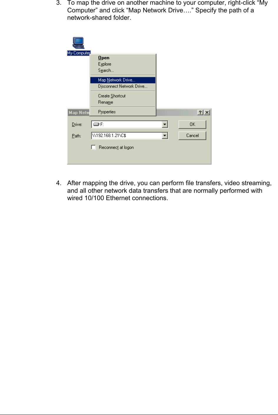 3.  To map the drive on another machine to your computer, right-click “MyComputer” and click “Map Network Drive….” Specify the path of anetwork-shared folder.4.  After mapping the drive, you can perform file transfers, video streaming,and all other network data transfers that are normally performed withwired 10/100 Ethernet connections.