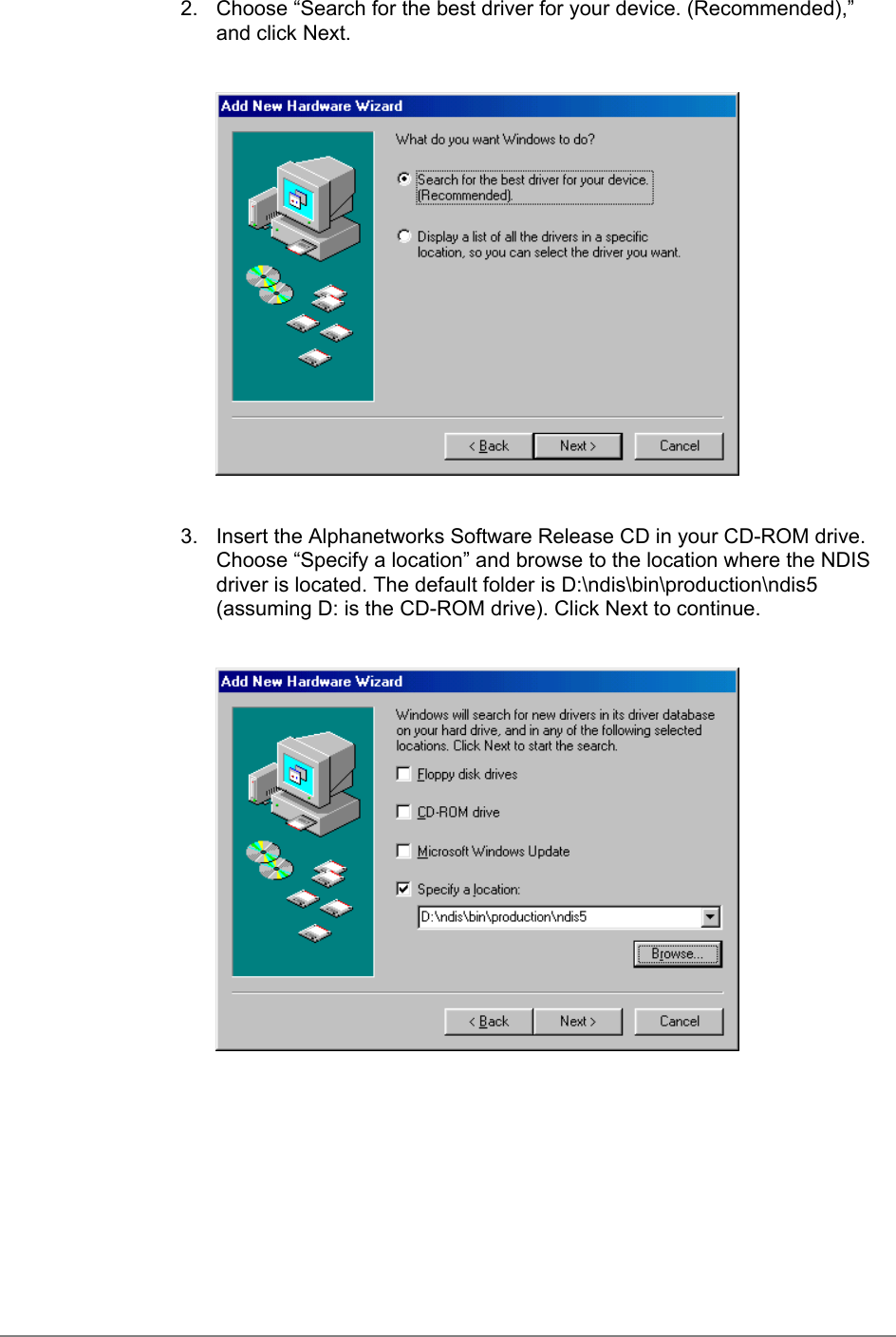 2.  Choose “Search for the best driver for your device. (Recommended),”and click Next.3.  Insert the Alphanetworks Software Release CD in your CD-ROM drive.Choose “Specify a location” and browse to the location where the NDISdriver is located. The default folder is D:\ndis\bin\production\ndis5(assuming D: is the CD-ROM drive). Click Next to continue.