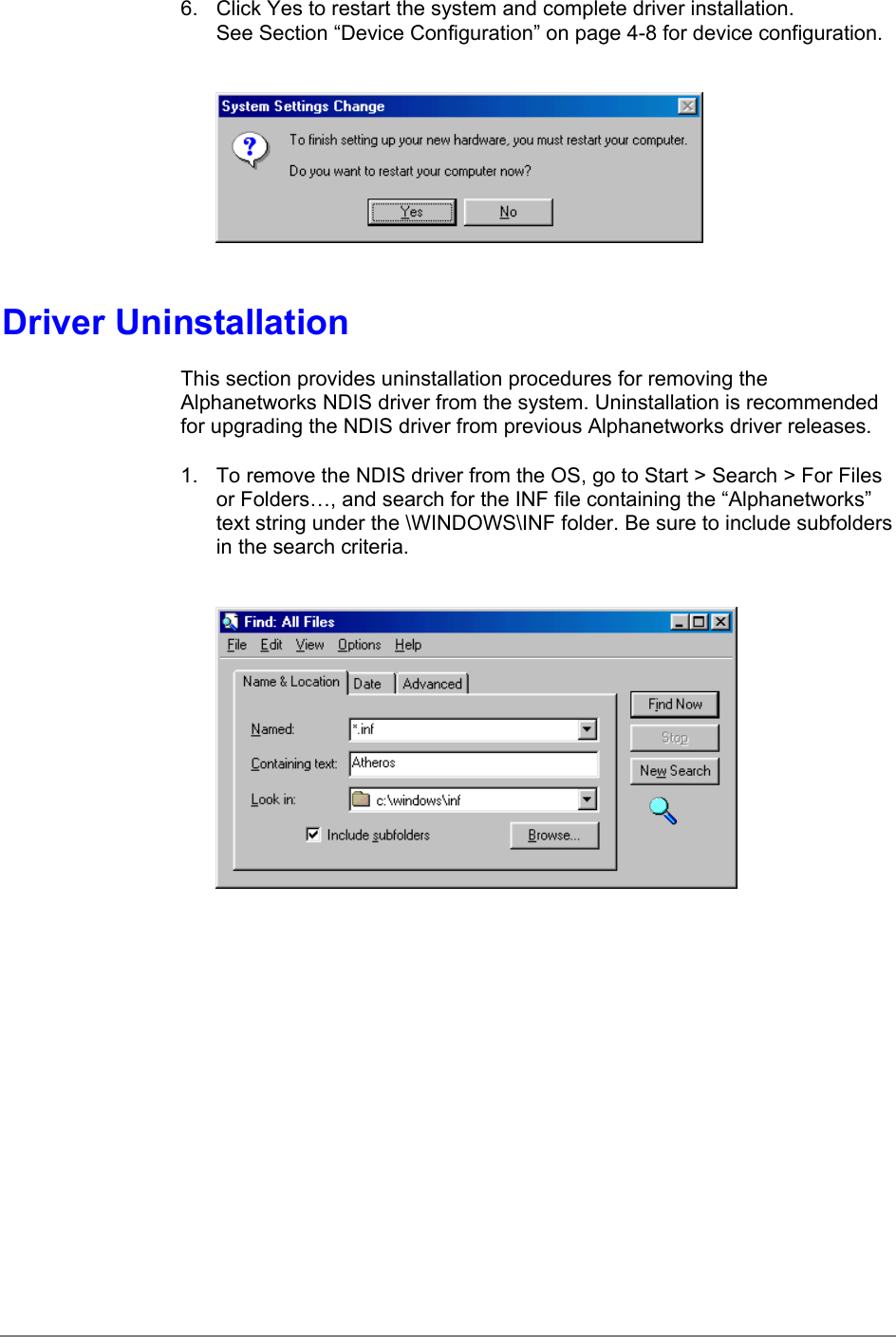 6.  Click Yes to restart the system and complete driver installation.See Section “Device Configuration” on page 4-8 for device configuration.Driver UninstallationThis section provides uninstallation procedures for removing theAlphanetworks NDIS driver from the system. Uninstallation is recommendedfor upgrading the NDIS driver from previous Alphanetworks driver releases.1.  To remove the NDIS driver from the OS, go to Start &gt; Search &gt; For Filesor Folders…, and search for the INF file containing the “Alphanetworks”text string under the \WINDOWS\INF folder. Be sure to include subfoldersin the search criteria.