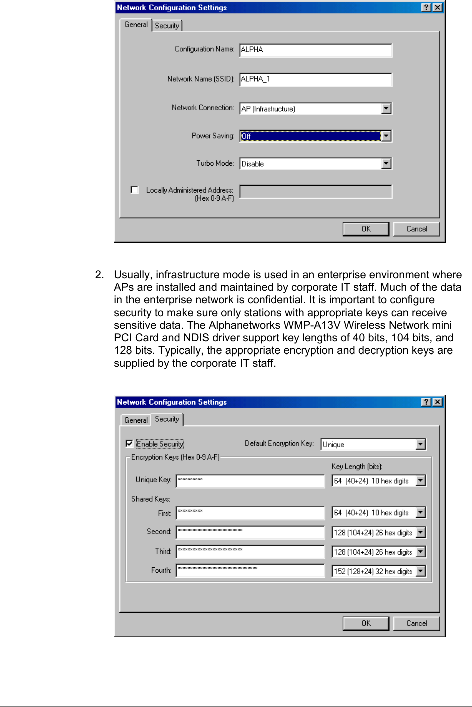 2.  Usually, infrastructure mode is used in an enterprise environment whereAPs are installed and maintained by corporate IT staff. Much of the datain the enterprise network is confidential. It is important to configuresecurity to make sure only stations with appropriate keys can receivesensitive data. The Alphanetworks WMP-A13V Wireless Network miniPCI Card and NDIS driver support key lengths of 40 bits, 104 bits, and128 bits. Typically, the appropriate encryption and decryption keys aresupplied by the corporate IT staff.