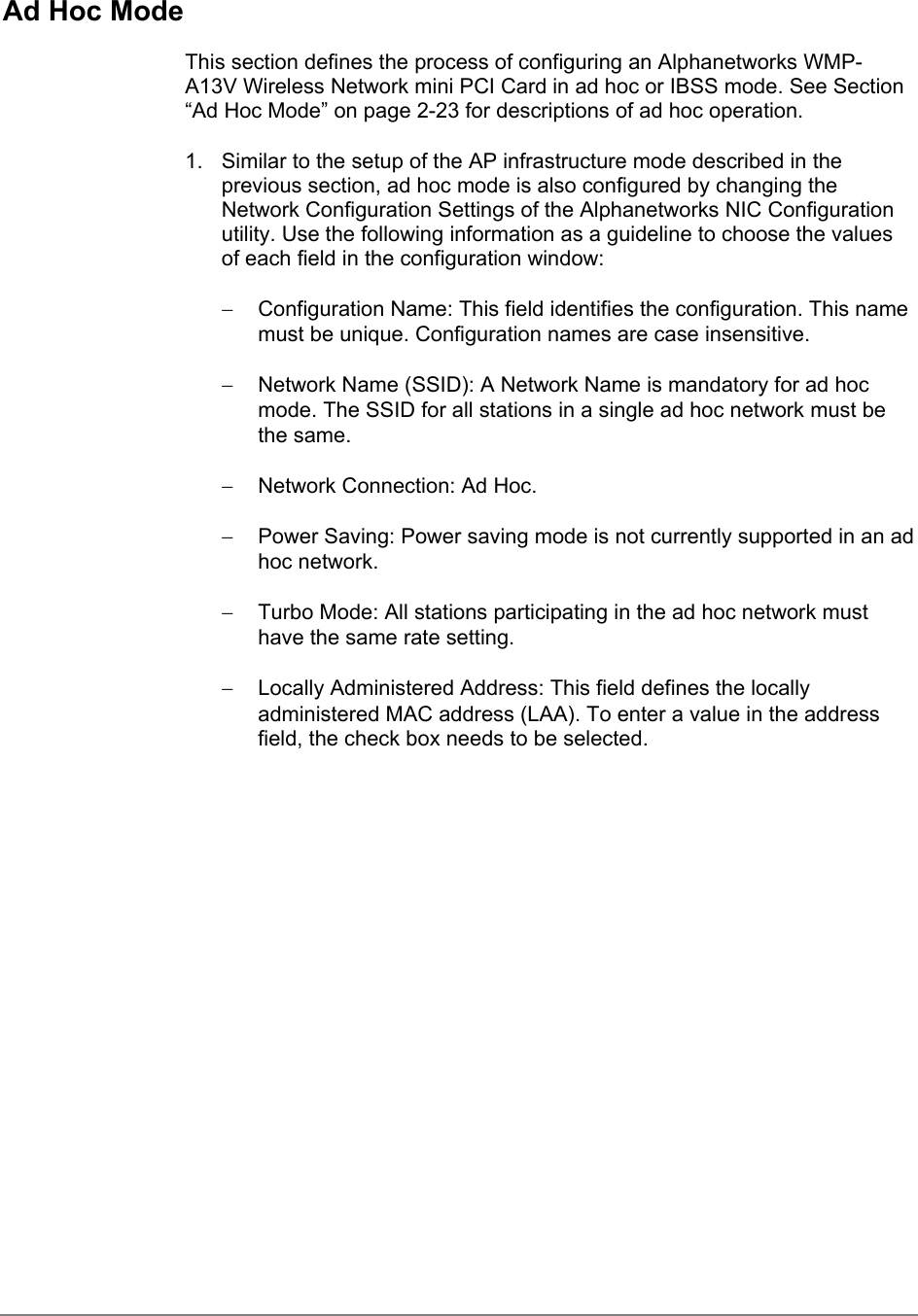 Ad Hoc ModeThis section defines the process of configuring an Alphanetworks WMP-A13V Wireless Network mini PCI Card in ad hoc or IBSS mode. See Section“Ad Hoc Mode” on page 2-23 for descriptions of ad hoc operation.1.  Similar to the setup of the AP infrastructure mode described in theprevious section, ad hoc mode is also configured by changing theNetwork Configuration Settings of the Alphanetworks NIC Configurationutility. Use the following information as a guideline to choose the valuesof each field in the configuration window:−  Configuration Name: This field identifies the configuration. This namemust be unique. Configuration names are case insensitive.−  Network Name (SSID): A Network Name is mandatory for ad hocmode. The SSID for all stations in a single ad hoc network must bethe same.−  Network Connection: Ad Hoc.−  Power Saving: Power saving mode is not currently supported in an adhoc network.−  Turbo Mode: All stations participating in the ad hoc network musthave the same rate setting.−  Locally Administered Address: This field defines the locallyadministered MAC address (LAA). To enter a value in the addressfield, the check box needs to be selected.