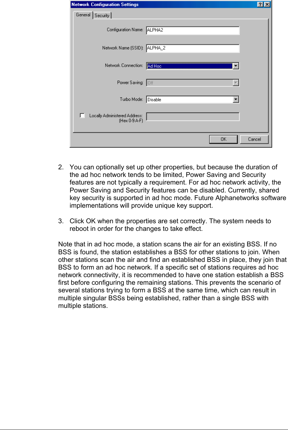 2.  You can optionally set up other properties, but because the duration ofthe ad hoc network tends to be limited, Power Saving and Securityfeatures are not typically a requirement. For ad hoc network activity, thePower Saving and Security features can be disabled. Currently, sharedkey security is supported in ad hoc mode. Future Alphanetworks softwareimplementations will provide unique key support.3.  Click OK when the properties are set correctly. The system needs toreboot in order for the changes to take effect.Note that in ad hoc mode, a station scans the air for an existing BSS. If noBSS is found, the station establishes a BSS for other stations to join. Whenother stations scan the air and find an established BSS in place, they join thatBSS to form an ad hoc network. If a specific set of stations requires ad hocnetwork connectivity, it is recommended to have one station establish a BSSfirst before configuring the remaining stations. This prevents the scenario ofseveral stations trying to form a BSS at the same time, which can result inmultiple singular BSSs being established, rather than a single BSS withmultiple stations.