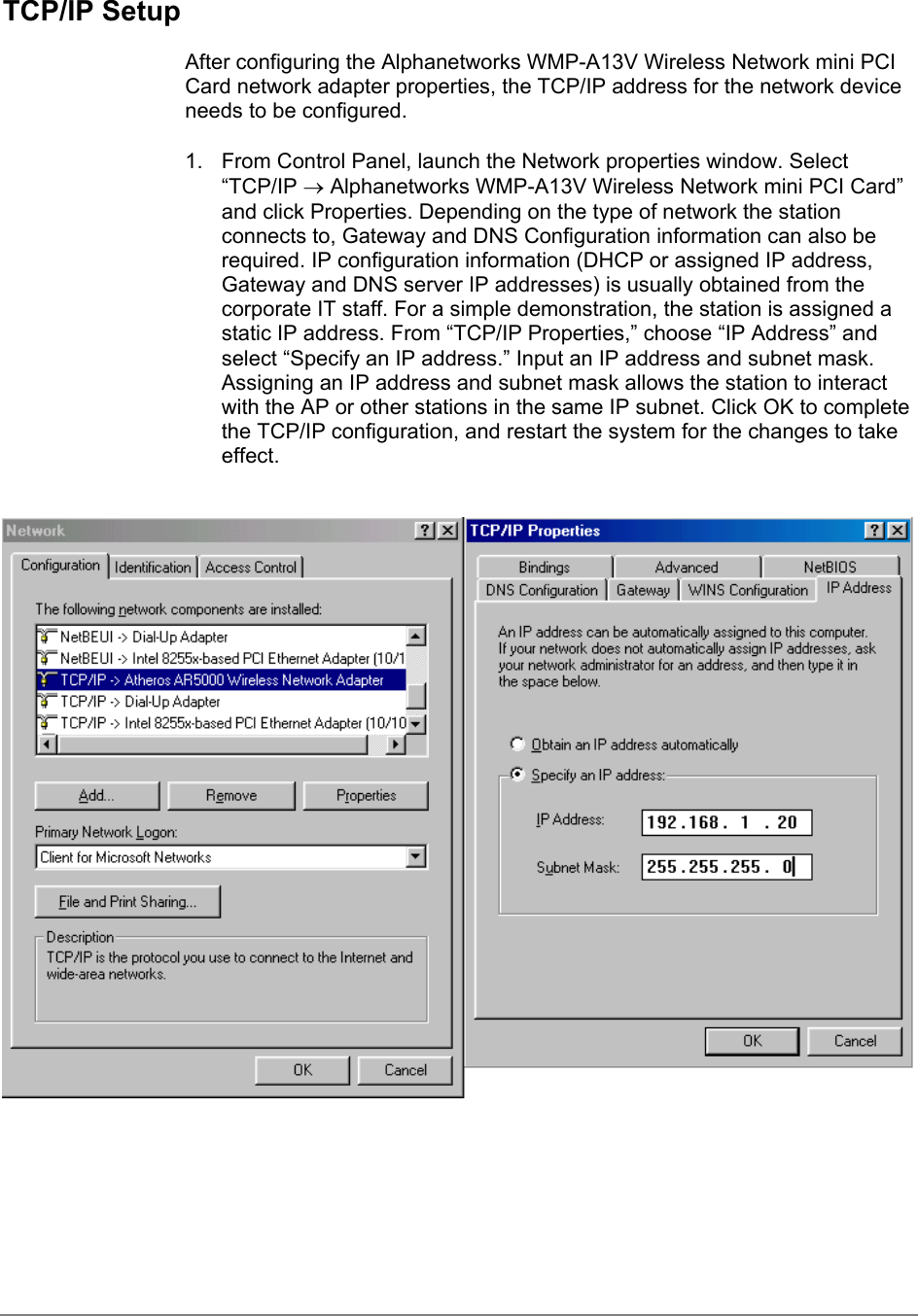 TCP/IP SetupAfter configuring the Alphanetworks WMP-A13V Wireless Network mini PCICard network adapter properties, the TCP/IP address for the network deviceneeds to be configured.1.  From Control Panel, launch the Network properties window. Select“TCP/IP → Alphanetworks WMP-A13V Wireless Network mini PCI Card”and click Properties. Depending on the type of network the stationconnects to, Gateway and DNS Configuration information can also berequired. IP configuration information (DHCP or assigned IP address,Gateway and DNS server IP addresses) is usually obtained from thecorporate IT staff. For a simple demonstration, the station is assigned astatic IP address. From “TCP/IP Properties,” choose “IP Address” andselect “Specify an IP address.” Input an IP address and subnet mask.Assigning an IP address and subnet mask allows the station to interactwith the AP or other stations in the same IP subnet. Click OK to completethe TCP/IP configuration, and restart the system for the changes to takeeffect.