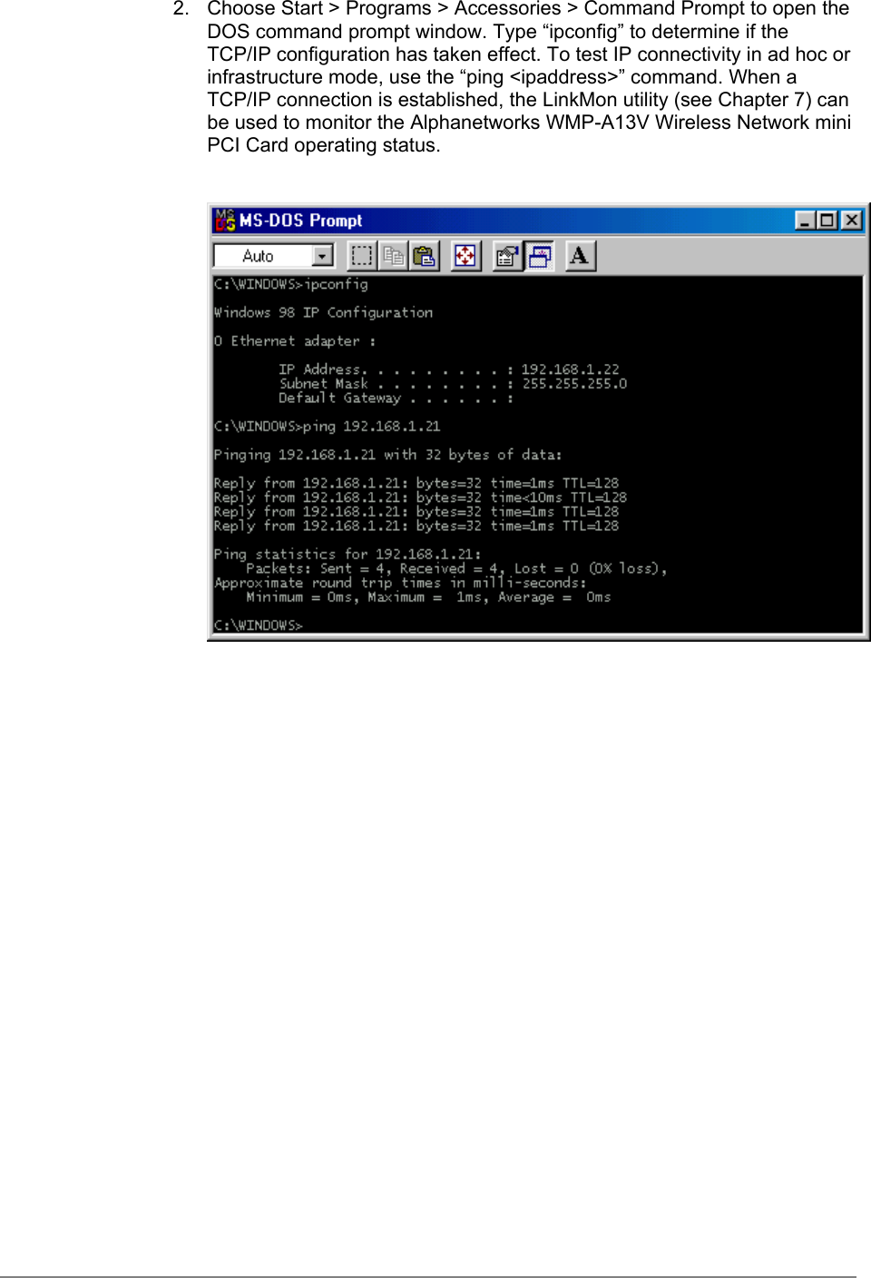 2.  Choose Start &gt; Programs &gt; Accessories &gt; Command Prompt to open theDOS command prompt window. Type “ipconfig” to determine if theTCP/IP configuration has taken effect. To test IP connectivity in ad hoc orinfrastructure mode, use the “ping &lt;ipaddress&gt;” command. When aTCP/IP connection is established, the LinkMon utility (see Chapter 7) canbe used to monitor the Alphanetworks WMP-A13V Wireless Network miniPCI Card operating status.