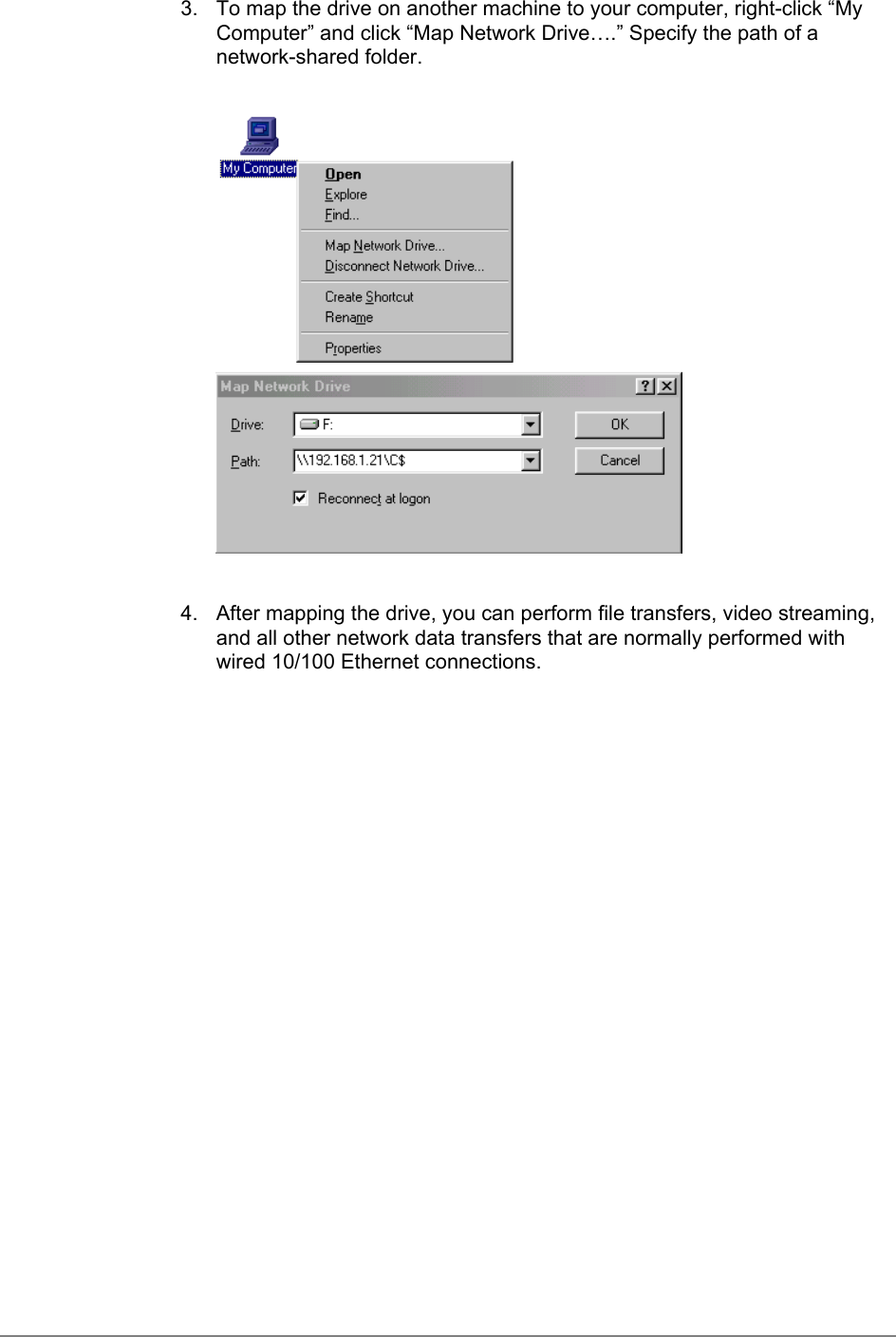 3.  To map the drive on another machine to your computer, right-click “MyComputer” and click “Map Network Drive….” Specify the path of anetwork-shared folder.4.  After mapping the drive, you can perform file transfers, video streaming,and all other network data transfers that are normally performed withwired 10/100 Ethernet connections.