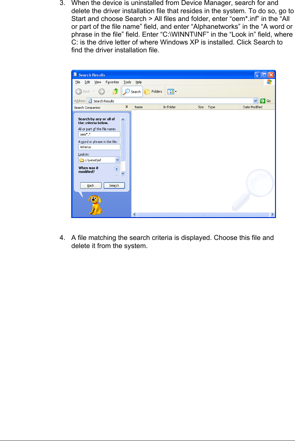 3.  When the device is uninstalled from Device Manager, search for anddelete the driver installation file that resides in the system. To do so, go toStart and choose Search &gt; All files and folder, enter “oem*.inf” in the “Allor part of the file name” field, and enter “Alphanetworks” in the “A word orphrase in the file” field. Enter “C:\WINNT\INF” in the “Look in” field, whereC: is the drive letter of where Windows XP is installed. Click Search tofind the driver installation file.4.  A file matching the search criteria is displayed. Choose this file anddelete it from the system.