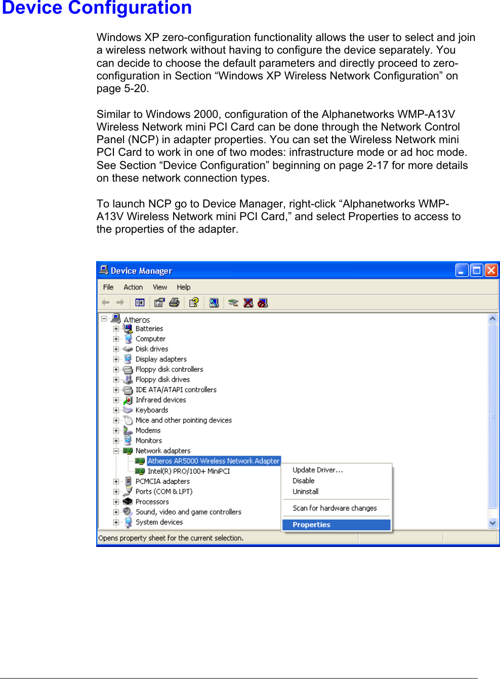 Device ConfigurationWindows XP zero-configuration functionality allows the user to select and joina wireless network without having to configure the device separately. Youcan decide to choose the default parameters and directly proceed to zero-configuration in Section “Windows XP Wireless Network Configuration” onpage 5-20.Similar to Windows 2000, configuration of the Alphanetworks WMP-A13VWireless Network mini PCI Card can be done through the Network ControlPanel (NCP) in adapter properties. You can set the Wireless Network miniPCI Card to work in one of two modes: infrastructure mode or ad hoc mode.See Section “Device Configuration” beginning on page 2-17 for more detailson these network connection types.To launch NCP go to Device Manager, right-click “Alphanetworks WMP-A13V Wireless Network mini PCI Card,” and select Properties to access tothe properties of the adapter.