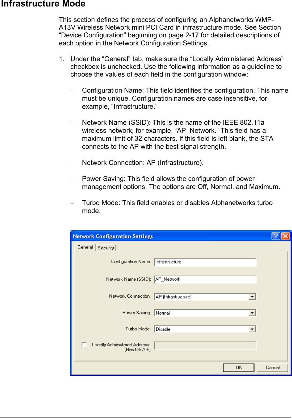 Infrastructure ModeThis section defines the process of configuring an Alphanetworks WMP-A13V Wireless Network mini PCI Card in infrastructure mode. See Section“Device Configuration” beginning on page 2-17 for detailed descriptions ofeach option in the Network Configuration Settings.1.  Under the “General” tab, make sure the “Locally Administered Address”checkbox is unchecked. Use the following information as a guideline tochoose the values of each field in the configuration window:−  Configuration Name: This field identifies the configuration. This namemust be unique. Configuration names are case insensitive, forexample, “Infrastructure.”−  Network Name (SSID): This is the name of the IEEE 802.11awireless network, for example, “AP_Network.” This field has amaximum limit of 32 characters. If this field is left blank, the STAconnects to the AP with the best signal strength.−  Network Connection: AP (Infrastructure).−  Power Saving: This field allows the configuration of powermanagement options. The options are Off, Normal, and Maximum.−  Turbo Mode: This field enables or disables Alphanetworks turbomode.