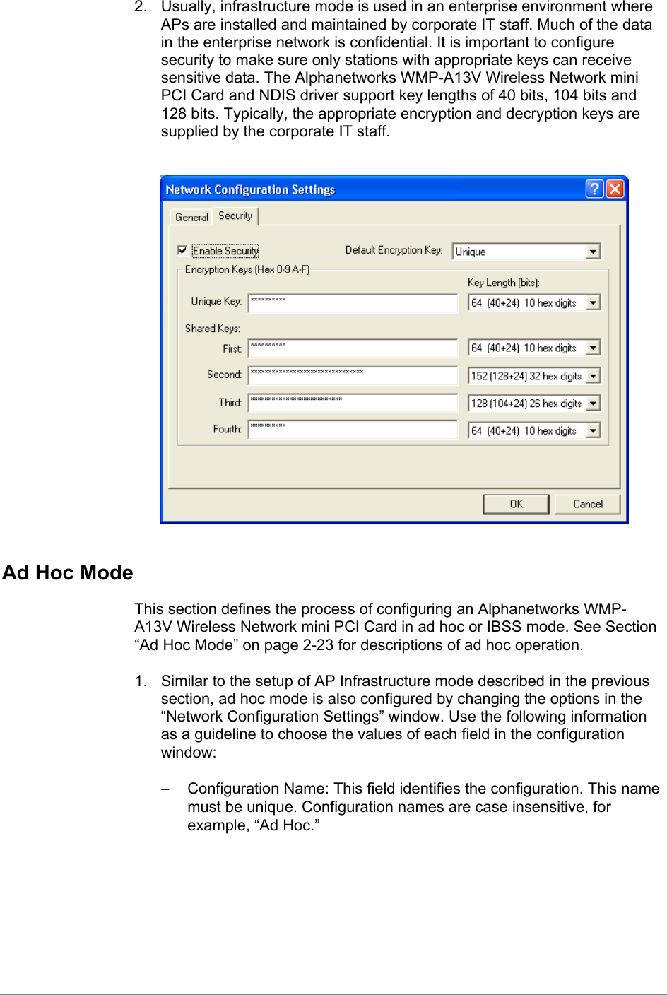 2.  Usually, infrastructure mode is used in an enterprise environment whereAPs are installed and maintained by corporate IT staff. Much of the datain the enterprise network is confidential. It is important to configuresecurity to make sure only stations with appropriate keys can receivesensitive data. The Alphanetworks WMP-A13V Wireless Network miniPCI Card and NDIS driver support key lengths of 40 bits, 104 bits and128 bits. Typically, the appropriate encryption and decryption keys aresupplied by the corporate IT staff.Ad Hoc ModeThis section defines the process of configuring an Alphanetworks WMP-A13V Wireless Network mini PCI Card in ad hoc or IBSS mode. See Section“Ad Hoc Mode” on page 2-23 for descriptions of ad hoc operation.1.  Similar to the setup of AP Infrastructure mode described in the previoussection, ad hoc mode is also configured by changing the options in the“Network Configuration Settings” window. Use the following informationas a guideline to choose the values of each field in the configurationwindow:−  Configuration Name: This field identifies the configuration. This namemust be unique. Configuration names are case insensitive, forexample, “Ad Hoc.”