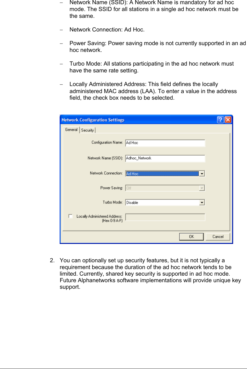 −  Network Name (SSID): A Network Name is mandatory for ad hocmode. The SSID for all stations in a single ad hoc network must bethe same.−  Network Connection: Ad Hoc.−  Power Saving: Power saving mode is not currently supported in an adhoc network.−  Turbo Mode: All stations participating in the ad hoc network musthave the same rate setting.−  Locally Administered Address: This field defines the locallyadministered MAC address (LAA). To enter a value in the addressfield, the check box needs to be selected.2.  You can optionally set up security features, but it is not typically arequirement because the duration of the ad hoc network tends to belimited. Currently, shared key security is supported in ad hoc mode.Future Alphanetworks software implementations will provide unique keysupport.