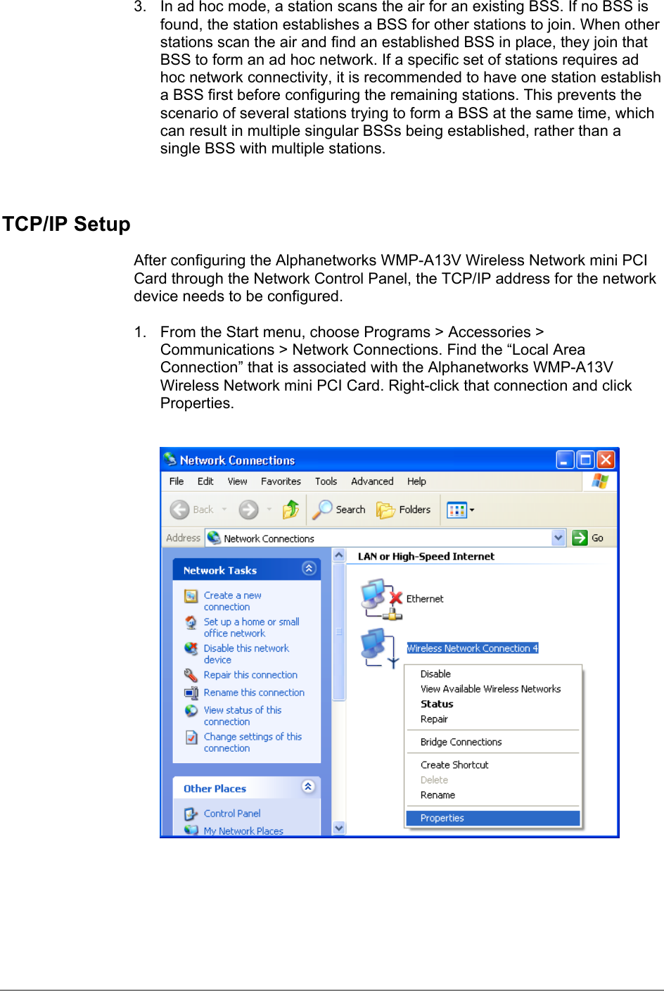 3.  In ad hoc mode, a station scans the air for an existing BSS. If no BSS isfound, the station establishes a BSS for other stations to join. When otherstations scan the air and find an established BSS in place, they join thatBSS to form an ad hoc network. If a specific set of stations requires adhoc network connectivity, it is recommended to have one station establisha BSS first before configuring the remaining stations. This prevents thescenario of several stations trying to form a BSS at the same time, whichcan result in multiple singular BSSs being established, rather than asingle BSS with multiple stations.TCP/IP SetupAfter configuring the Alphanetworks WMP-A13V Wireless Network mini PCICard through the Network Control Panel, the TCP/IP address for the networkdevice needs to be configured.1.  From the Start menu, choose Programs &gt; Accessories &gt;Communications &gt; Network Connections. Find the “Local AreaConnection” that is associated with the Alphanetworks WMP-A13VWireless Network mini PCI Card. Right-click that connection and clickProperties.