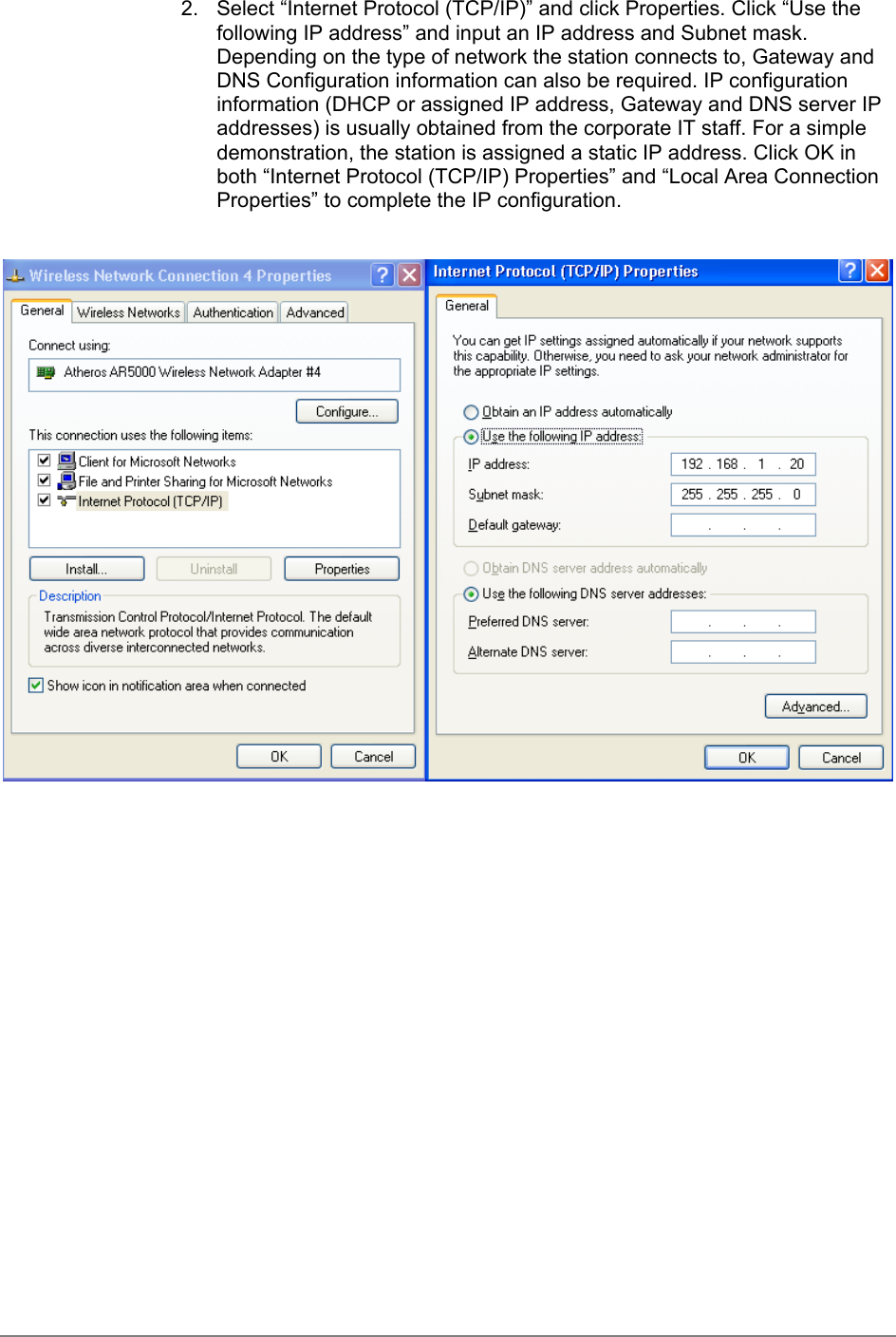 2.  Select “Internet Protocol (TCP/IP)” and click Properties. Click “Use thefollowing IP address” and input an IP address and Subnet mask.Depending on the type of network the station connects to, Gateway andDNS Configuration information can also be required. IP configurationinformation (DHCP or assigned IP address, Gateway and DNS server IPaddresses) is usually obtained from the corporate IT staff. For a simpledemonstration, the station is assigned a static IP address. Click OK inboth “Internet Protocol (TCP/IP) Properties” and “Local Area ConnectionProperties” to complete the IP configuration.