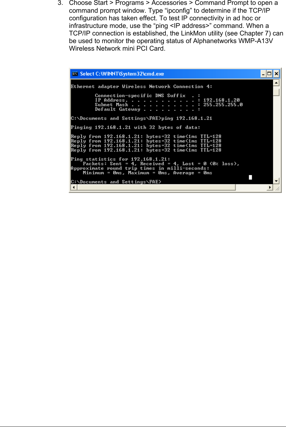 3.  Choose Start &gt; Programs &gt; Accessories &gt; Command Prompt to open acommand prompt window. Type “ipconfig” to determine if the TCP/IPconfiguration has taken effect. To test IP connectivity in ad hoc orinfrastructure mode, use the “ping &lt;IP address&gt;” command. When aTCP/IP connection is established, the LinkMon utility (see Chapter 7) canbe used to monitor the operating status of Alphanetworks WMP-A13VWireless Network mini PCI Card.