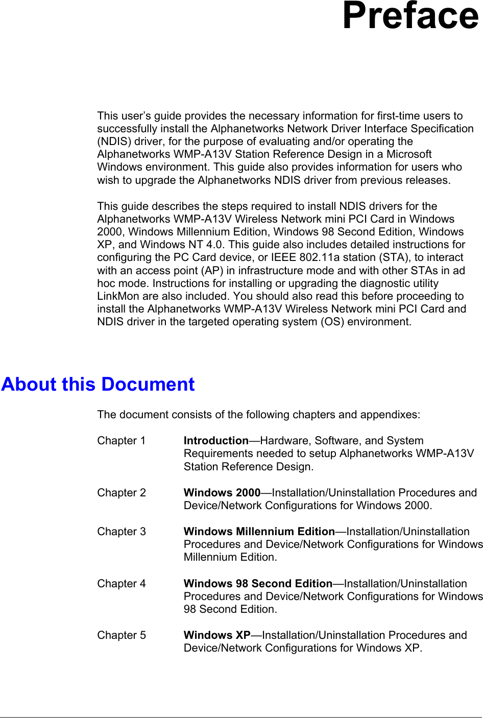 PrefaceThis user’s guide provides the necessary information for first-time users tosuccessfully install the Alphanetworks Network Driver Interface Specification(NDIS) driver, for the purpose of evaluating and/or operating theAlphanetworks WMP-A13V Station Reference Design in a MicrosoftWindows environment. This guide also provides information for users whowish to upgrade the Alphanetworks NDIS driver from previous releases.This guide describes the steps required to install NDIS drivers for theAlphanetworks WMP-A13V Wireless Network mini PCI Card in Windows2000, Windows Millennium Edition, Windows 98 Second Edition, WindowsXP, and Windows NT 4.0. This guide also includes detailed instructions forconfiguring the PC Card device, or IEEE 802.11a station (STA), to interactwith an access point (AP) in infrastructure mode and with other STAs in adhoc mode. Instructions for installing or upgrading the diagnostic utilityLinkMon are also included. You should also read this before proceeding toinstall the Alphanetworks WMP-A13V Wireless Network mini PCI Card andNDIS driver in the targeted operating system (OS) environment.About this DocumentThe document consists of the following chapters and appendixes:Chapter 1 Introduction—Hardware, Software, and SystemRequirements needed to setup Alphanetworks WMP-A13VStation Reference Design.Chapter 2 Windows 2000—Installation/Uninstallation Procedures andDevice/Network Configurations for Windows 2000.Chapter 3 Windows Millennium Edition—Installation/UninstallationProcedures and Device/Network Configurations for WindowsMillennium Edition.Chapter 4 Windows 98 Second Edition—Installation/UninstallationProcedures and Device/Network Configurations for Windows98 Second Edition.Chapter 5 Windows XP—Installation/Uninstallation Procedures andDevice/Network Configurations for Windows XP.