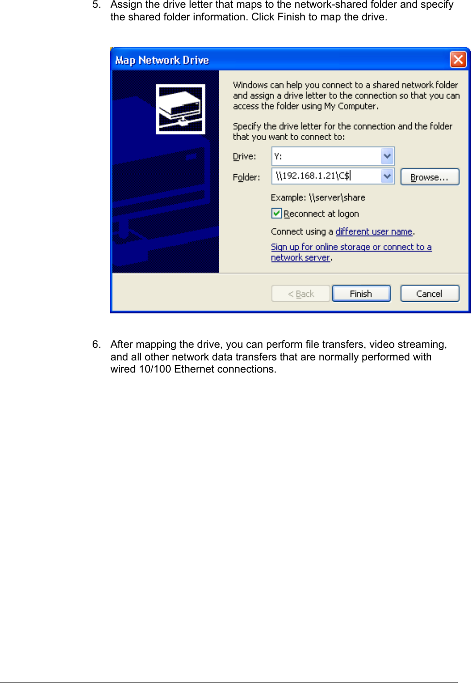 5.  Assign the drive letter that maps to the network-shared folder and specifythe shared folder information. Click Finish to map the drive.6.  After mapping the drive, you can perform file transfers, video streaming,and all other network data transfers that are normally performed withwired 10/100 Ethernet connections.