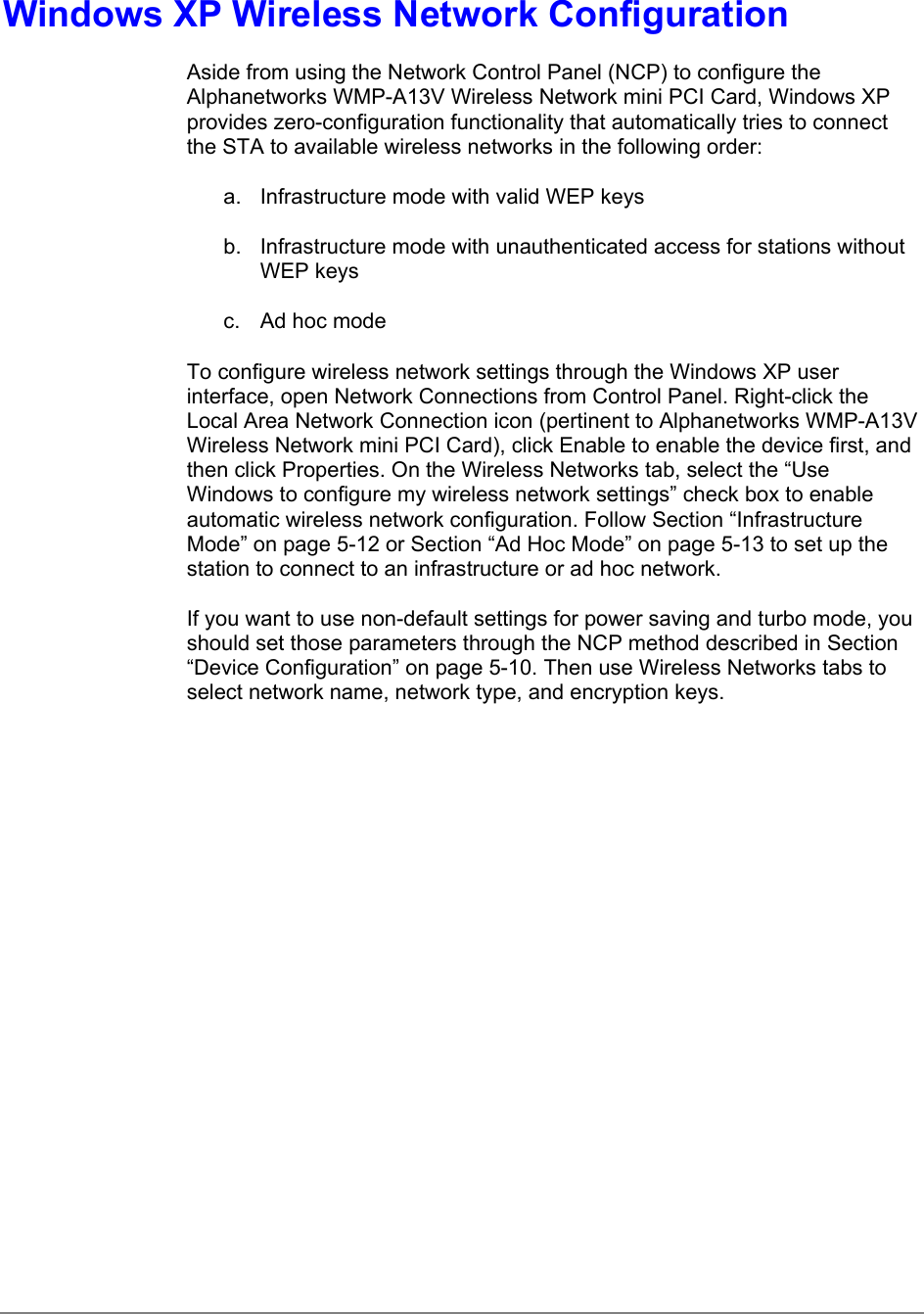 Windows XP Wireless Network ConfigurationAside from using the Network Control Panel (NCP) to configure theAlphanetworks WMP-A13V Wireless Network mini PCI Card, Windows XPprovides zero-configuration functionality that automatically tries to connectthe STA to available wireless networks in the following order:a.  Infrastructure mode with valid WEP keysb.  Infrastructure mode with unauthenticated access for stations withoutWEP keysc.  Ad hoc modeTo configure wireless network settings through the Windows XP userinterface, open Network Connections from Control Panel. Right-click theLocal Area Network Connection icon (pertinent to Alphanetworks WMP-A13VWireless Network mini PCI Card), click Enable to enable the device first, andthen click Properties. On the Wireless Networks tab, select the “UseWindows to configure my wireless network settings” check box to enableautomatic wireless network configuration. Follow Section “InfrastructureMode” on page 5-12 or Section “Ad Hoc Mode” on page 5-13 to set up thestation to connect to an infrastructure or ad hoc network.If you want to use non-default settings for power saving and turbo mode, youshould set those parameters through the NCP method described in Section“Device Configuration” on page 5-10. Then use Wireless Networks tabs toselect network name, network type, and encryption keys.