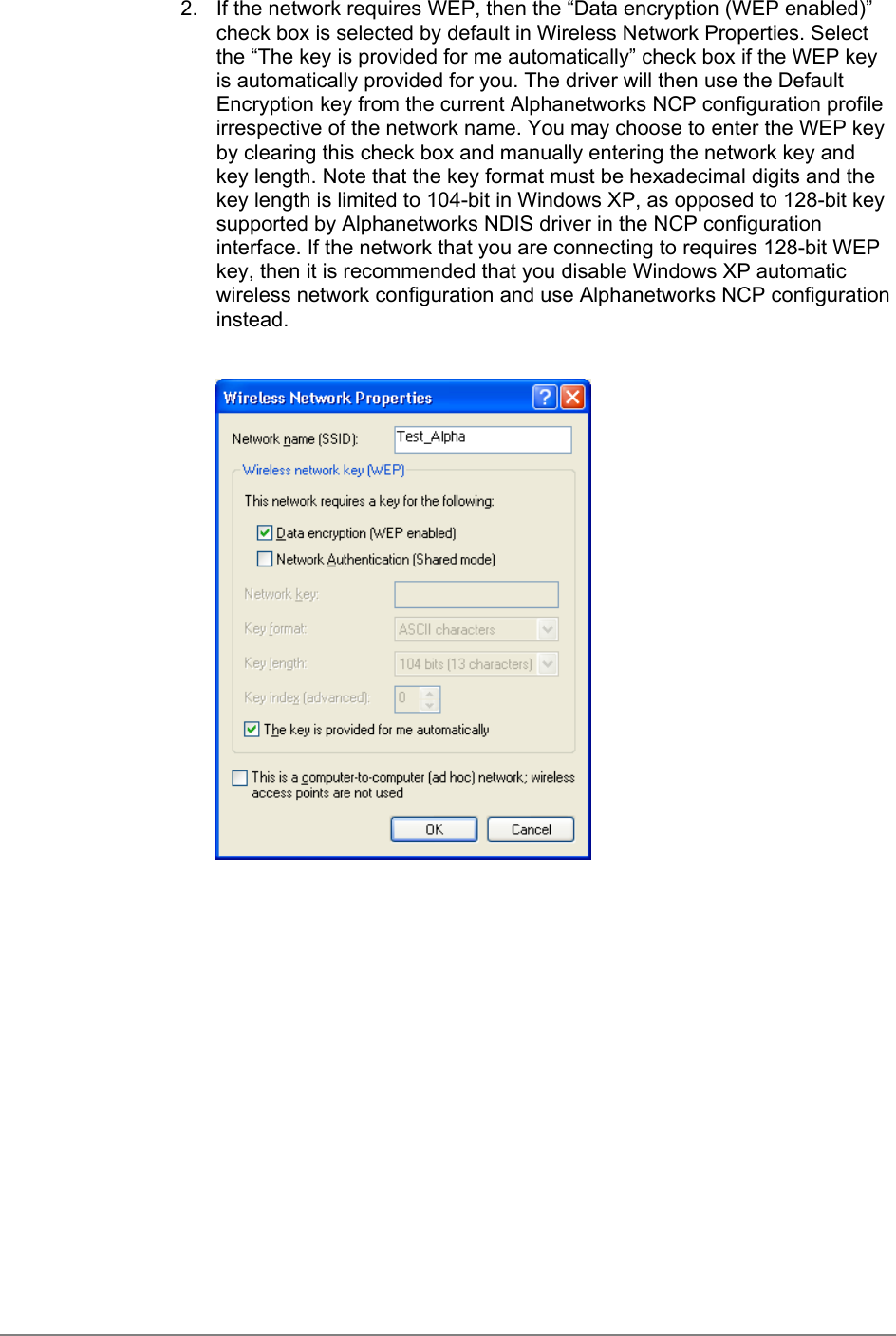 2.  If the network requires WEP, then the “Data encryption (WEP enabled)”check box is selected by default in Wireless Network Properties. Selectthe “The key is provided for me automatically” check box if the WEP keyis automatically provided for you. The driver will then use the DefaultEncryption key from the current Alphanetworks NCP configuration profileirrespective of the network name. You may choose to enter the WEP keyby clearing this check box and manually entering the network key andkey length. Note that the key format must be hexadecimal digits and thekey length is limited to 104-bit in Windows XP, as opposed to 128-bit keysupported by Alphanetworks NDIS driver in the NCP configurationinterface. If the network that you are connecting to requires 128-bit WEPkey, then it is recommended that you disable Windows XP automaticwireless network configuration and use Alphanetworks NCP configurationinstead.