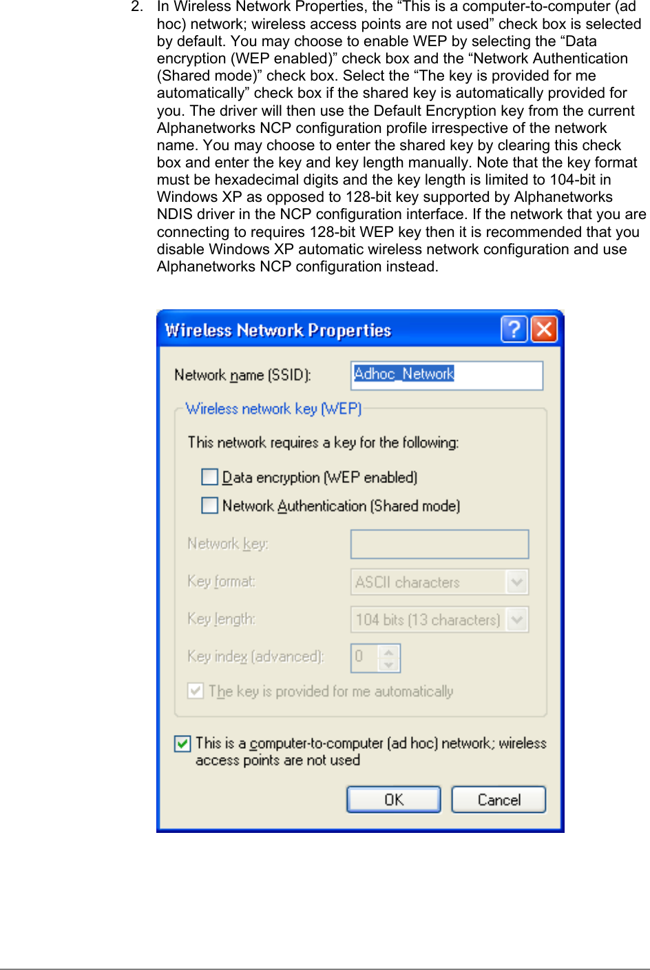 2.  In Wireless Network Properties, the “This is a computer-to-computer (adhoc) network; wireless access points are not used” check box is selectedby default. You may choose to enable WEP by selecting the “Dataencryption (WEP enabled)” check box and the “Network Authentication(Shared mode)” check box. Select the “The key is provided for meautomatically” check box if the shared key is automatically provided foryou. The driver will then use the Default Encryption key from the currentAlphanetworks NCP configuration profile irrespective of the networkname. You may choose to enter the shared key by clearing this checkbox and enter the key and key length manually. Note that the key formatmust be hexadecimal digits and the key length is limited to 104-bit inWindows XP as opposed to 128-bit key supported by AlphanetworksNDIS driver in the NCP configuration interface. If the network that you areconnecting to requires 128-bit WEP key then it is recommended that youdisable Windows XP automatic wireless network configuration and useAlphanetworks NCP configuration instead.