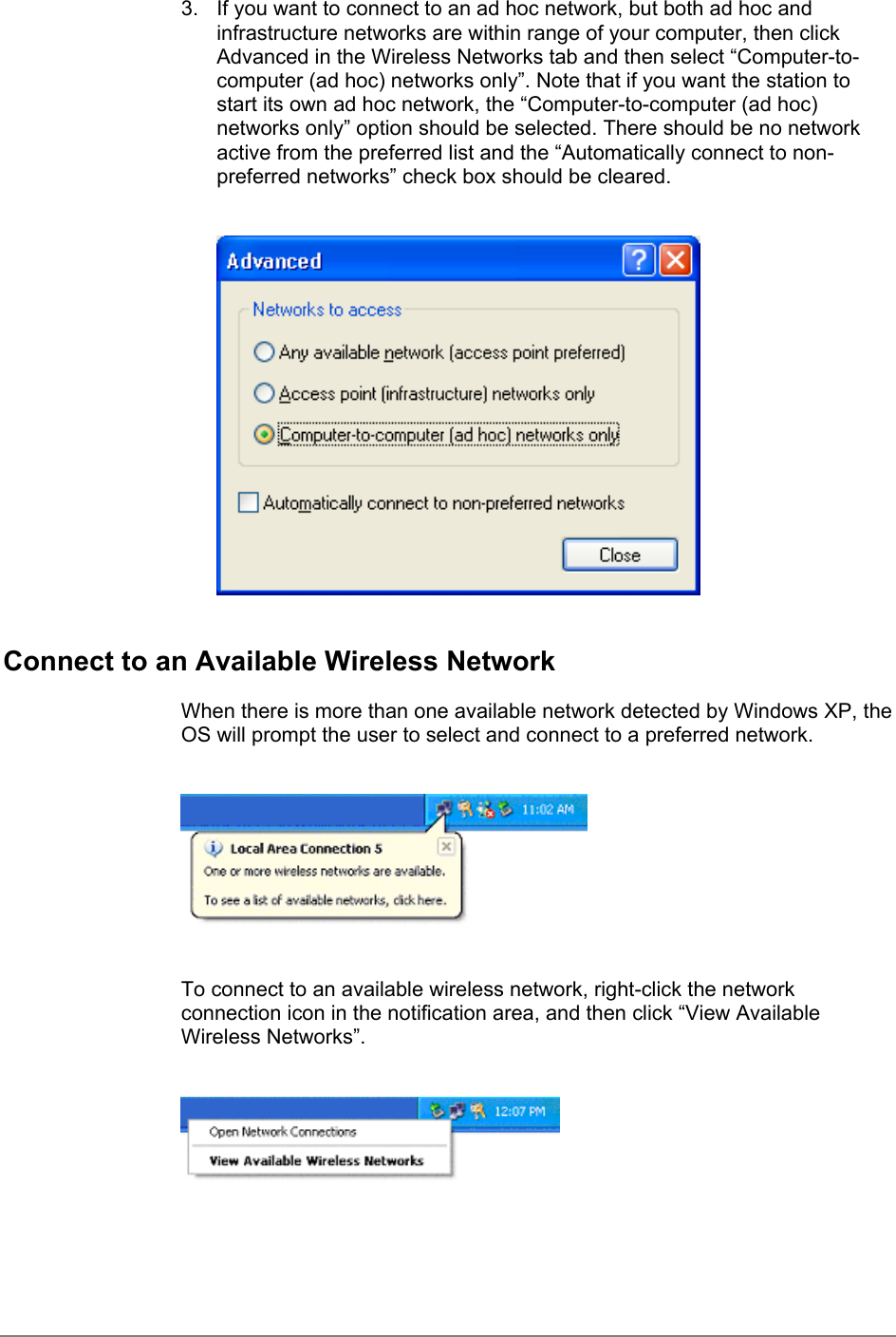 3.  If you want to connect to an ad hoc network, but both ad hoc andinfrastructure networks are within range of your computer, then clickAdvanced in the Wireless Networks tab and then select “Computer-to-computer (ad hoc) networks only”. Note that if you want the station tostart its own ad hoc network, the “Computer-to-computer (ad hoc)networks only” option should be selected. There should be no networkactive from the preferred list and the “Automatically connect to non-preferred networks” check box should be cleared.Connect to an Available Wireless NetworkWhen there is more than one available network detected by Windows XP, theOS will prompt the user to select and connect to a preferred network.To connect to an available wireless network, right-click the networkconnection icon in the notification area, and then click “View AvailableWireless Networks”.