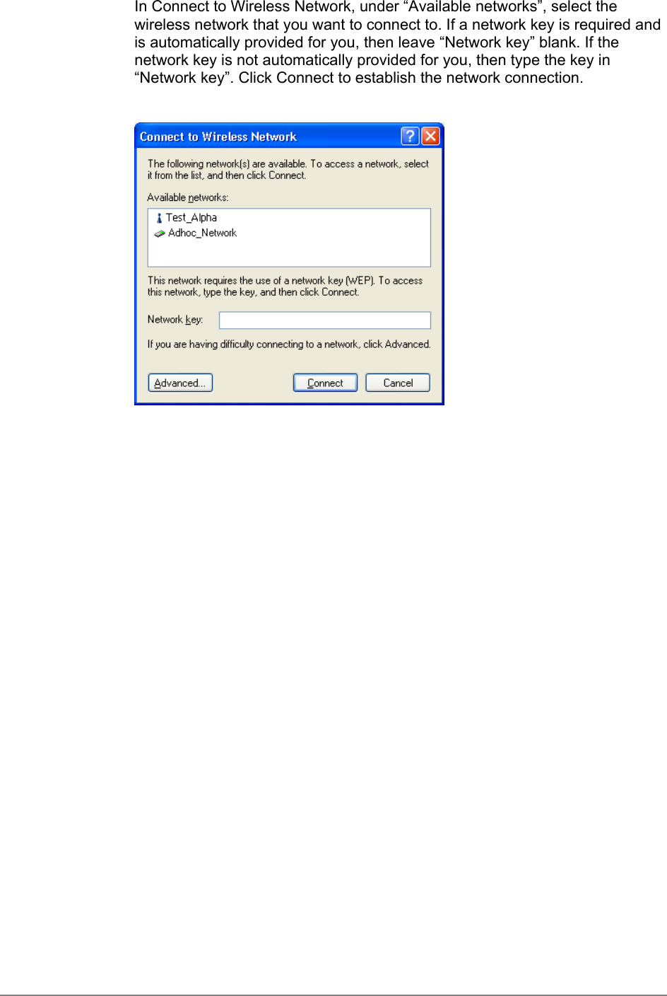 In Connect to Wireless Network, under “Available networks”, select thewireless network that you want to connect to. If a network key is required andis automatically provided for you, then leave “Network key” blank. If thenetwork key is not automatically provided for you, then type the key in“Network key”. Click Connect to establish the network connection.