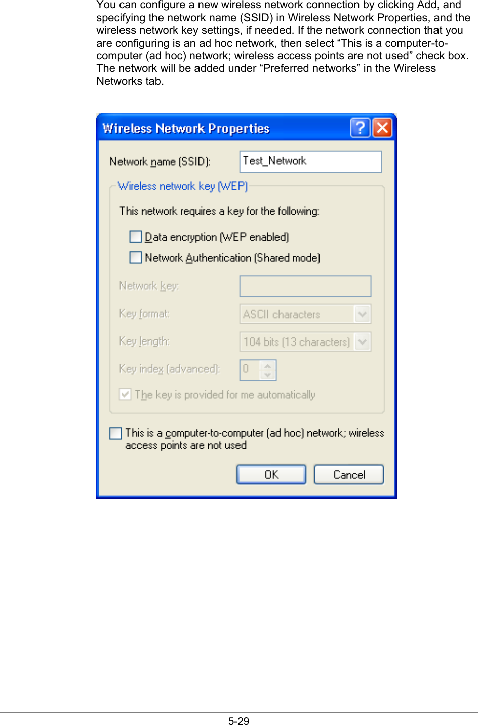 5-29You can configure a new wireless network connection by clicking Add, andspecifying the network name (SSID) in Wireless Network Properties, and thewireless network key settings, if needed. If the network connection that youare configuring is an ad hoc network, then select “This is a computer-to-computer (ad hoc) network; wireless access points are not used” check box.The network will be added under “Preferred networks” in the WirelessNetworks tab.