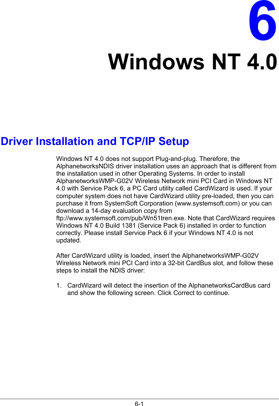 6-16Windows NT 4.0Driver Installation and TCP/IP SetupWindows NT 4.0 does not support Plug-and-plug. Therefore, theAlphanetworksNDIS driver installation uses an approach that is different fromthe installation used in other Operating Systems. In order to installAlphanetworksWMP-G02V Wireless Network mini PCI Card in Windows NT4.0 with Service Pack 6, a PC Card utility called CardWizard is used. If yourcomputer system does not have CardWizard utility pre-loaded, then you canpurchase it from SystemSoft Corporation (www.systemsoft.com) or you candownload a 14-day evaluation copy fromftp://www.systemsoft.com/pub/Wn51tren.exe. Note that CardWizard requiresWindows NT 4.0 Build 1381 (Service Pack 6) installed in order to functioncorrectly. Please install Service Pack 6 if your Windows NT 4.0 is notupdated.After CardWizard utility is loaded, insert the AlphanetworksWMP-G02VWireless Network mini PCI Card into a 32-bit CardBus slot, and follow thesesteps to install the NDIS driver:1.  CardWizard will detect the insertion of the AlphanetworksCardBus cardand show the following screen. Click Correct to continue.