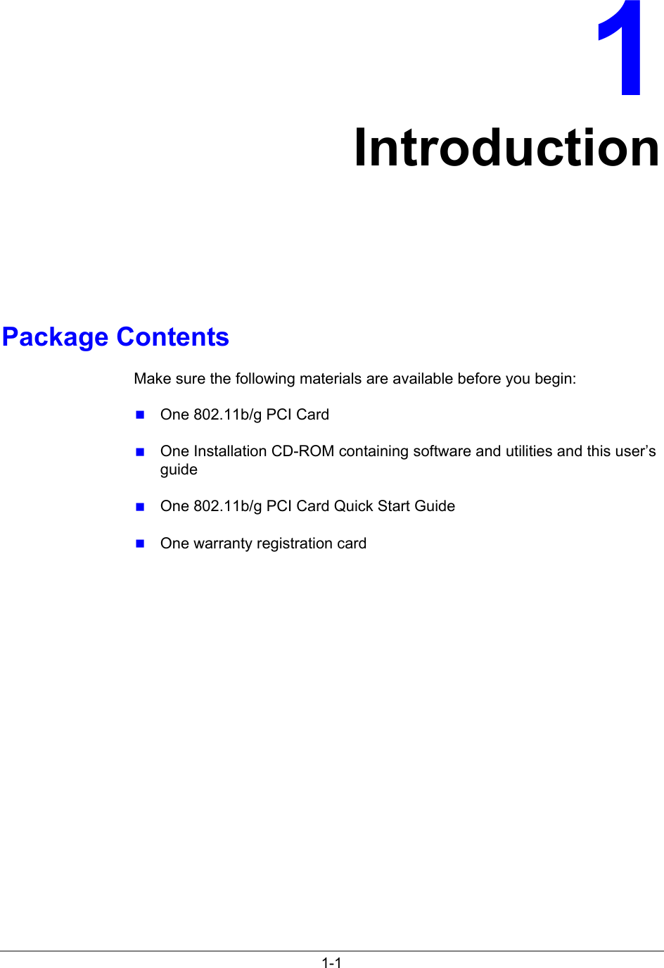 1-11IntroductionPackage ContentsMake sure the following materials are available before you begin: One 802.11b/g PCI Card One Installation CD-ROM containing software and utilities and this user’sguide One 802.11b/g PCI Card Quick Start Guide One warranty registration card