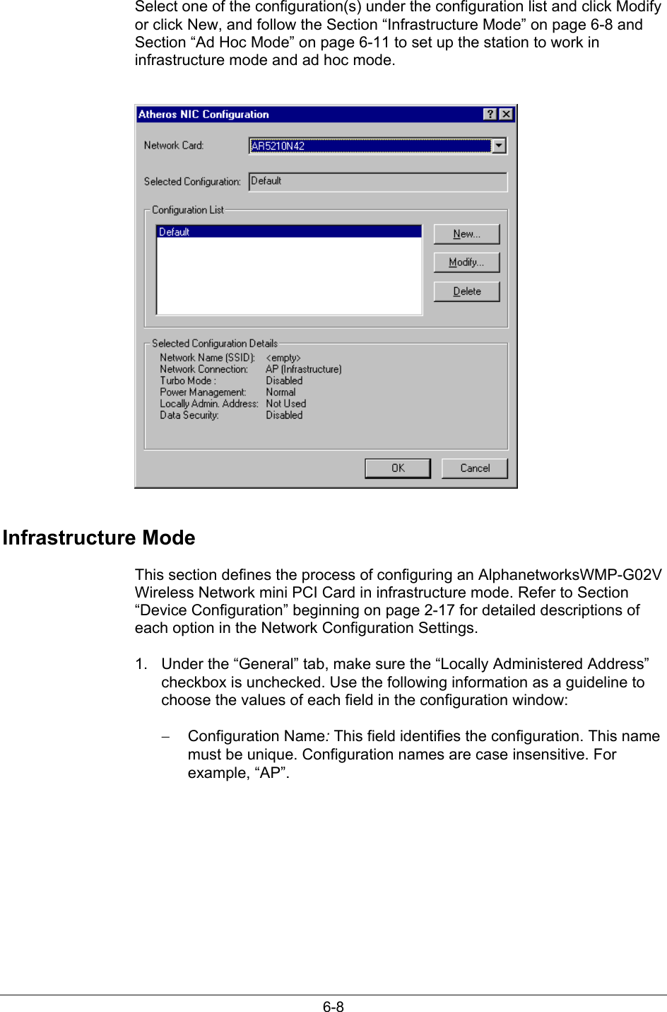 6-8Select one of the configuration(s) under the configuration list and click Modifyor click New, and follow the Section “Infrastructure Mode” on page 6-8 andSection “Ad Hoc Mode” on page 6-11 to set up the station to work ininfrastructure mode and ad hoc mode.Infrastructure ModeThis section defines the process of configuring an AlphanetworksWMP-G02VWireless Network mini PCI Card in infrastructure mode. Refer to Section“Device Configuration” beginning on page 2-17 for detailed descriptions ofeach option in the Network Configuration Settings.1.  Under the “General” tab, make sure the “Locally Administered Address”checkbox is unchecked. Use the following information as a guideline tochoose the values of each field in the configuration window:− Configuration Name: This field identifies the configuration. This namemust be unique. Configuration names are case insensitive. Forexample, “AP”.