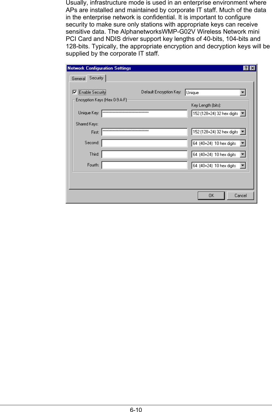 6-10Usually, infrastructure mode is used in an enterprise environment whereAPs are installed and maintained by corporate IT staff. Much of the datain the enterprise network is confidential. It is important to configuresecurity to make sure only stations with appropriate keys can receivesensitive data. The AlphanetworksWMP-G02V Wireless Network miniPCI Card and NDIS driver support key lengths of 40-bits, 104-bits and128-bits. Typically, the appropriate encryption and decryption keys will besupplied by the corporate IT staff.