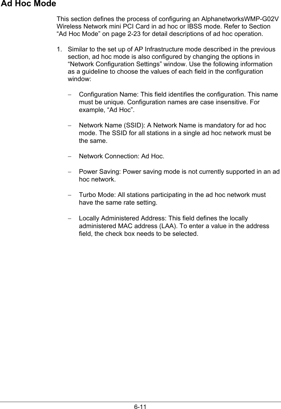 6-11Ad Hoc ModeThis section defines the process of configuring an AlphanetworksWMP-G02VWireless Network mini PCI Card in ad hoc or IBSS mode. Refer to Section“Ad Hoc Mode” on page 2-23 for detail descriptions of ad hoc operation.1.  Similar to the set up of AP Infrastructure mode described in the previoussection, ad hoc mode is also configured by changing the options in“Network Configuration Settings” window. Use the following informationas a guideline to choose the values of each field in the configurationwindow:−  Configuration Name: This field identifies the configuration. This namemust be unique. Configuration names are case insensitive. Forexample, “Ad Hoc”.−  Network Name (SSID): A Network Name is mandatory for ad hocmode. The SSID for all stations in a single ad hoc network must bethe same.−  Network Connection: Ad Hoc.−  Power Saving: Power saving mode is not currently supported in an adhoc network.−  Turbo Mode: All stations participating in the ad hoc network musthave the same rate setting.−  Locally Administered Address: This field defines the locallyadministered MAC address (LAA). To enter a value in the addressfield, the check box needs to be selected.