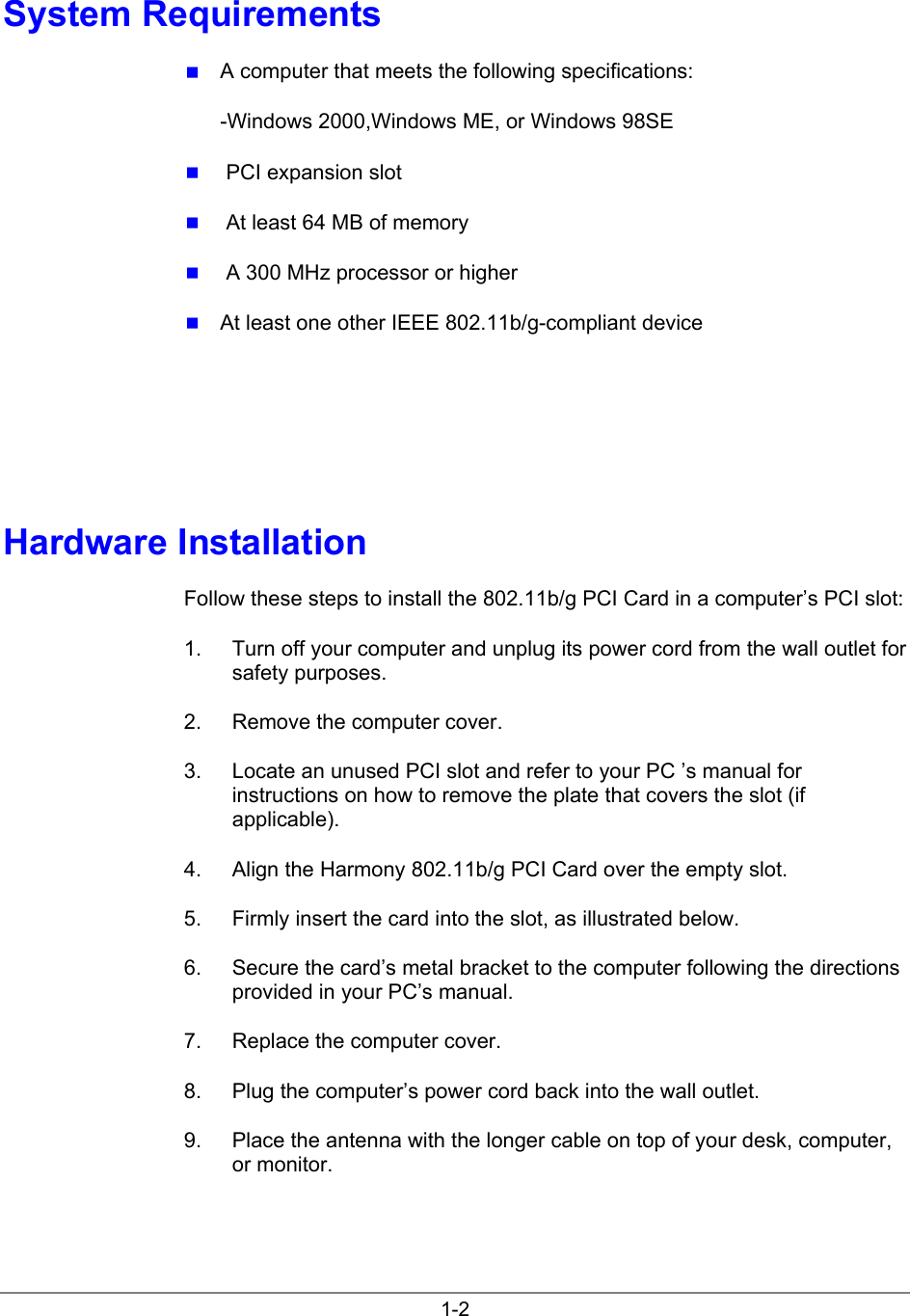 1-2System Requirements A computer that meets the following specifications:-Windows 2000,Windows ME, or Windows 98SE  PCI expansion slot  At least 64 MB of memory  A 300 MHz processor or higher At least one other IEEE 802.11b/g-compliant deviceHardware InstallationFollow these steps to install the 802.11b/g PCI Card in a computer’s PCI slot:1.  Turn off your computer and unplug its power cord from the wall outlet forsafety purposes.2.  Remove the computer cover.3.  Locate an unused PCI slot and refer to your PC ’s manual forinstructions on how to remove the plate that covers the slot (ifapplicable).4.  Align the Harmony 802.11b/g PCI Card over the empty slot.5.  Firmly insert the card into the slot, as illustrated below.6.  Secure the card’s metal bracket to the computer following the directionsprovided in your PC’s manual.7.  Replace the computer cover.8.  Plug the computer’s power cord back into the wall outlet.9.  Place the antenna with the longer cable on top of your desk, computer,or monitor.
