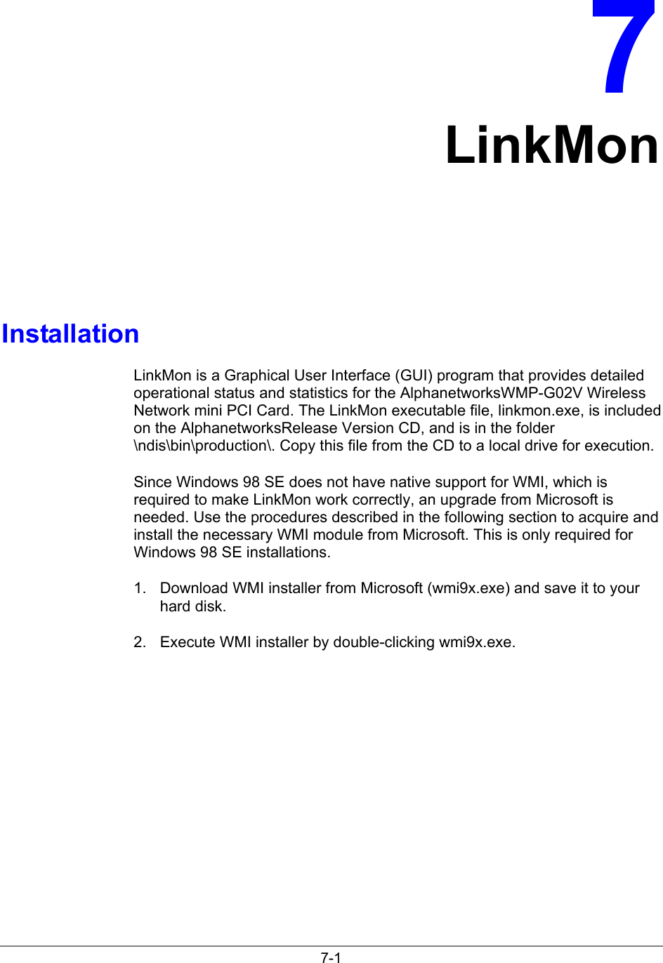 7-17LinkMonInstallationLinkMon is a Graphical User Interface (GUI) program that provides detailedoperational status and statistics for the AlphanetworksWMP-G02V WirelessNetwork mini PCI Card. The LinkMon executable file, linkmon.exe, is includedon the AlphanetworksRelease Version CD, and is in the folder\ndis\bin\production\. Copy this file from the CD to a local drive for execution.Since Windows 98 SE does not have native support for WMI, which isrequired to make LinkMon work correctly, an upgrade from Microsoft isneeded. Use the procedures described in the following section to acquire andinstall the necessary WMI module from Microsoft. This is only required forWindows 98 SE installations.1.  Download WMI installer from Microsoft (wmi9x.exe) and save it to yourhard disk.2.  Execute WMI installer by double-clicking wmi9x.exe.