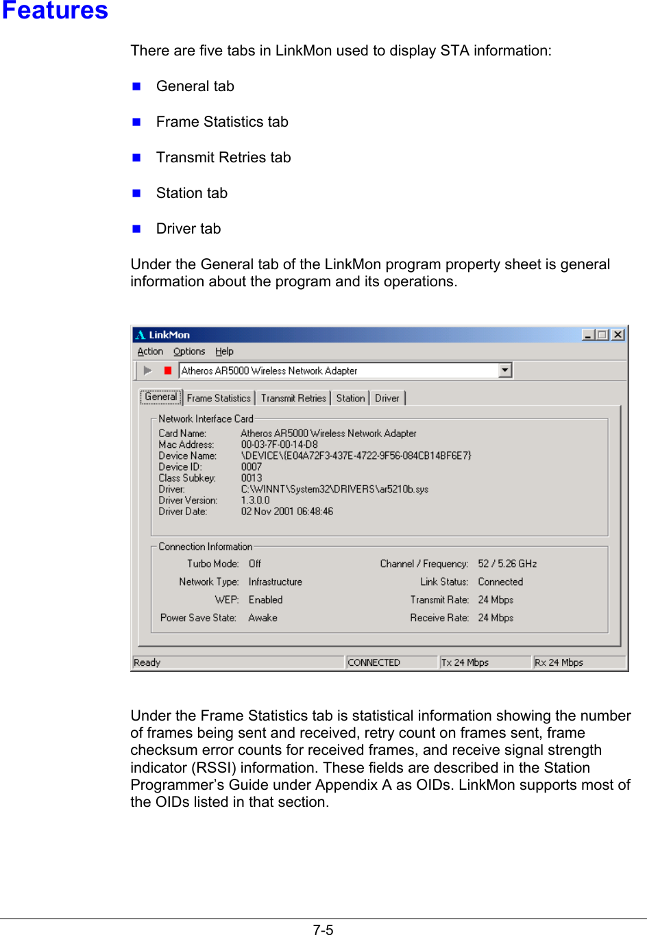 7-5FeaturesThere are five tabs in LinkMon used to display STA information: General tab Frame Statistics tab Transmit Retries tab Station tab Driver tabUnder the General tab of the LinkMon program property sheet is generalinformation about the program and its operations.Under the Frame Statistics tab is statistical information showing the numberof frames being sent and received, retry count on frames sent, framechecksum error counts for received frames, and receive signal strengthindicator (RSSI) information. These fields are described in the StationProgrammer’s Guide under Appendix A as OIDs. LinkMon supports most ofthe OIDs listed in that section.