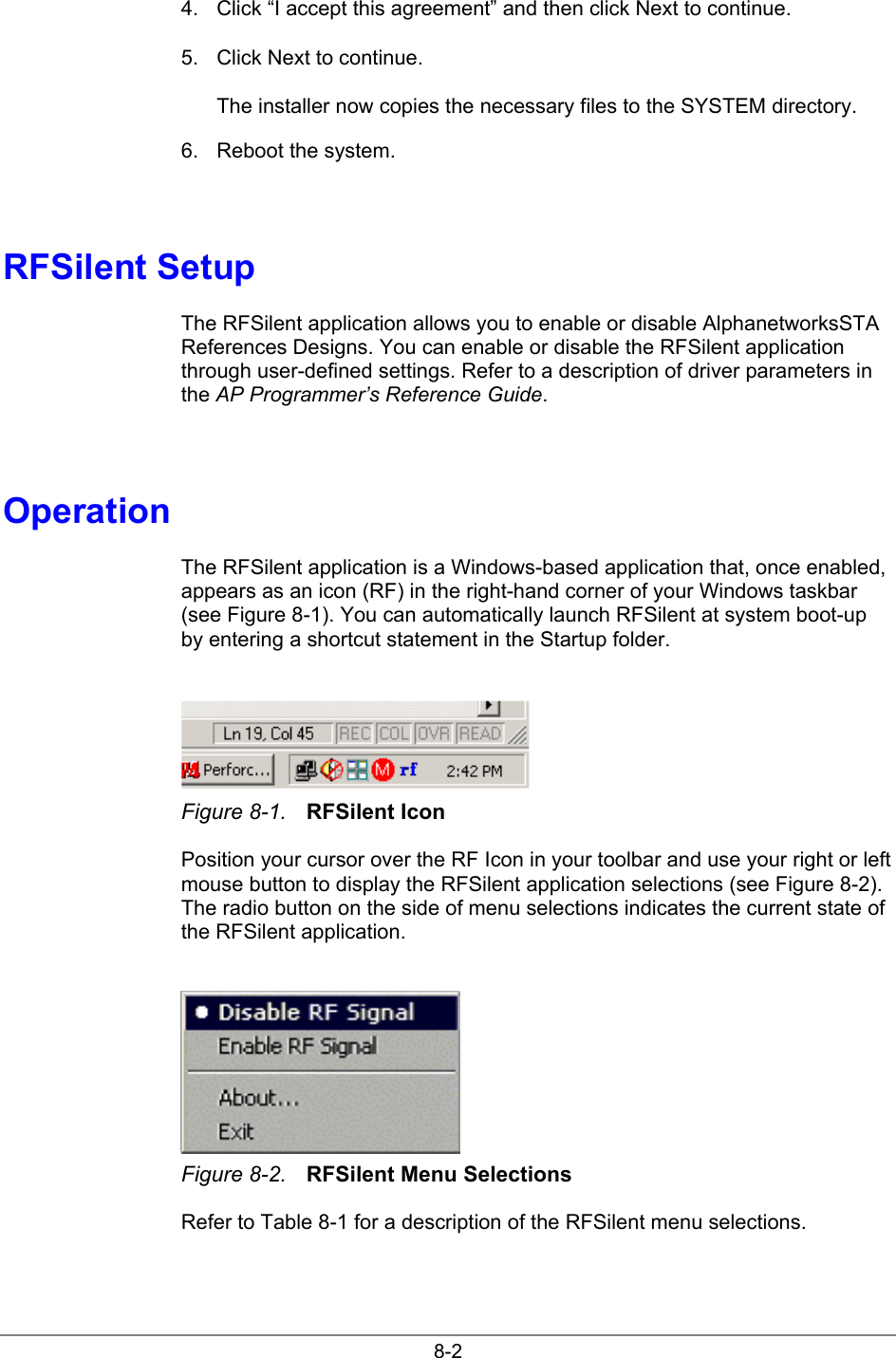 8-24.  Click “I accept this agreement” and then click Next to continue.5.  Click Next to continue.The installer now copies the necessary files to the SYSTEM directory.6.  Reboot the system.RFSilent SetupThe RFSilent application allows you to enable or disable AlphanetworksSTAReferences Designs. You can enable or disable the RFSilent applicationthrough user-defined settings. Refer to a description of driver parameters inthe AP Programmer’s Reference Guide.OperationThe RFSilent application is a Windows-based application that, once enabled,appears as an icon (RF) in the right-hand corner of your Windows taskbar(see Figure 8-1). You can automatically launch RFSilent at system boot-upby entering a shortcut statement in the Startup folder.Figure 8-1. RFSilent IconPosition your cursor over the RF Icon in your toolbar and use your right or leftmouse button to display the RFSilent application selections (see Figure 8-2).The radio button on the side of menu selections indicates the current state ofthe RFSilent application.Figure 8-2. RFSilent Menu SelectionsRefer to Table 8-1 for a description of the RFSilent menu selections.