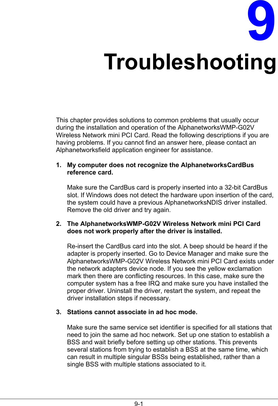 9-19TroubleshootingThis chapter provides solutions to common problems that usually occurduring the installation and operation of the AlphanetworksWMP-G02VWireless Network mini PCI Card. Read the following descriptions if you arehaving problems. If you cannot find an answer here, please contact anAlphanetworksfield application engineer for assistance.1.  My computer does not recognize the AlphanetworksCardBusreference card.Make sure the CardBus card is properly inserted into a 32-bit CardBusslot. If Windows does not detect the hardware upon insertion of the card,the system could have a previous AlphanetworksNDIS driver installed.Remove the old driver and try again.2.  The AlphanetworksWMP-G02V Wireless Network mini PCI Carddoes not work properly after the driver is installed.Re-insert the CardBus card into the slot. A beep should be heard if theadapter is properly inserted. Go to Device Manager and make sure theAlphanetworksWMP-G02V Wireless Network mini PCI Card exists underthe network adapters device node. If you see the yellow exclamationmark then there are conflicting resources. In this case, make sure thecomputer system has a free IRQ and make sure you have installed theproper driver. Uninstall the driver, restart the system, and repeat thedriver installation steps if necessary.3.  Stations cannot associate in ad hoc mode.Make sure the same service set identifier is specified for all stations thatneed to join the same ad hoc network. Set up one station to establish aBSS and wait briefly before setting up other stations. This preventsseveral stations from trying to establish a BSS at the same time, whichcan result in multiple singular BSSs being established, rather than asingle BSS with multiple stations associated to it.