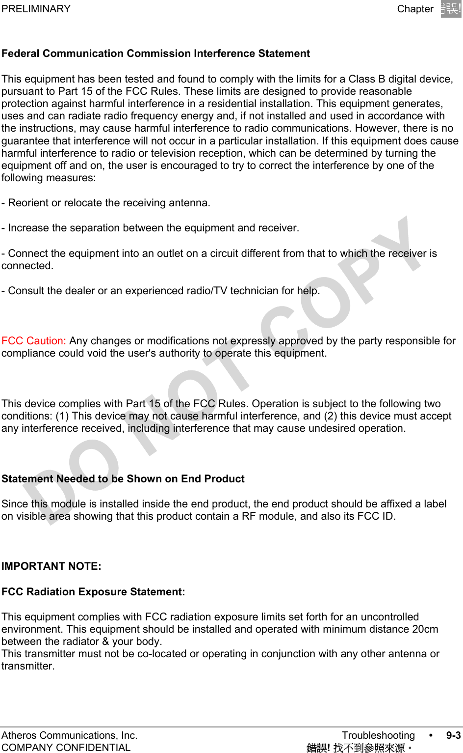 PRELIMINARY Chapter錯誤!尚未定義樣式。Atheros Communications, Inc. Troubleshooting •9-3COMPANY CONFIDENTIAL 錯誤! 找不到參照來源。Federal Communication Commission Interference StatementThis equipment has been tested and found to comply with the limits for a Class B digital device,pursuant to Part 15 of the FCC Rules. These limits are designed to provide reasonableprotection against harmful interference in a residential installation. This equipment generates,uses and can radiate radio frequency energy and, if not installed and used in accordance withthe instructions, may cause harmful interference to radio communications. However, there is noguarantee that interference will not occur in a particular installation. If this equipment does causeharmful interference to radio or television reception, which can be determined by turning theequipment off and on, the user is encouraged to try to correct the interference by one of thefollowing measures:- Reorient or relocate the receiving antenna.- Increase the separation between the equipment and receiver.- Connect the equipment into an outlet on a circuit different from that to which the receiver isconnected.- Consult the dealer or an experienced radio/TV technician for help.FCC Caution: Any changes or modifications not expressly approved by the party responsible forcompliance could void the user&apos;s authority to operate this equipment.This device complies with Part 15 of the FCC Rules. Operation is subject to the following twoconditions: (1) This device may not cause harmful interference, and (2) this device must acceptany interference received, including interference that may cause undesired operation.Statement Needed to be Shown on End ProductSince this module is installed inside the end product, the end product should be affixed a labelon visible area showing that this product contain a RF module, and also its FCC ID.IMPORTANT NOTE:FCC Radiation Exposure Statement:This equipment complies with FCC radiation exposure limits set forth for an uncontrolledenvironment. This equipment should be installed and operated with minimum distance 20cmbetween the radiator &amp; your body.This transmitter must not be co-located or operating in conjunction with any other antenna ortransmitter.