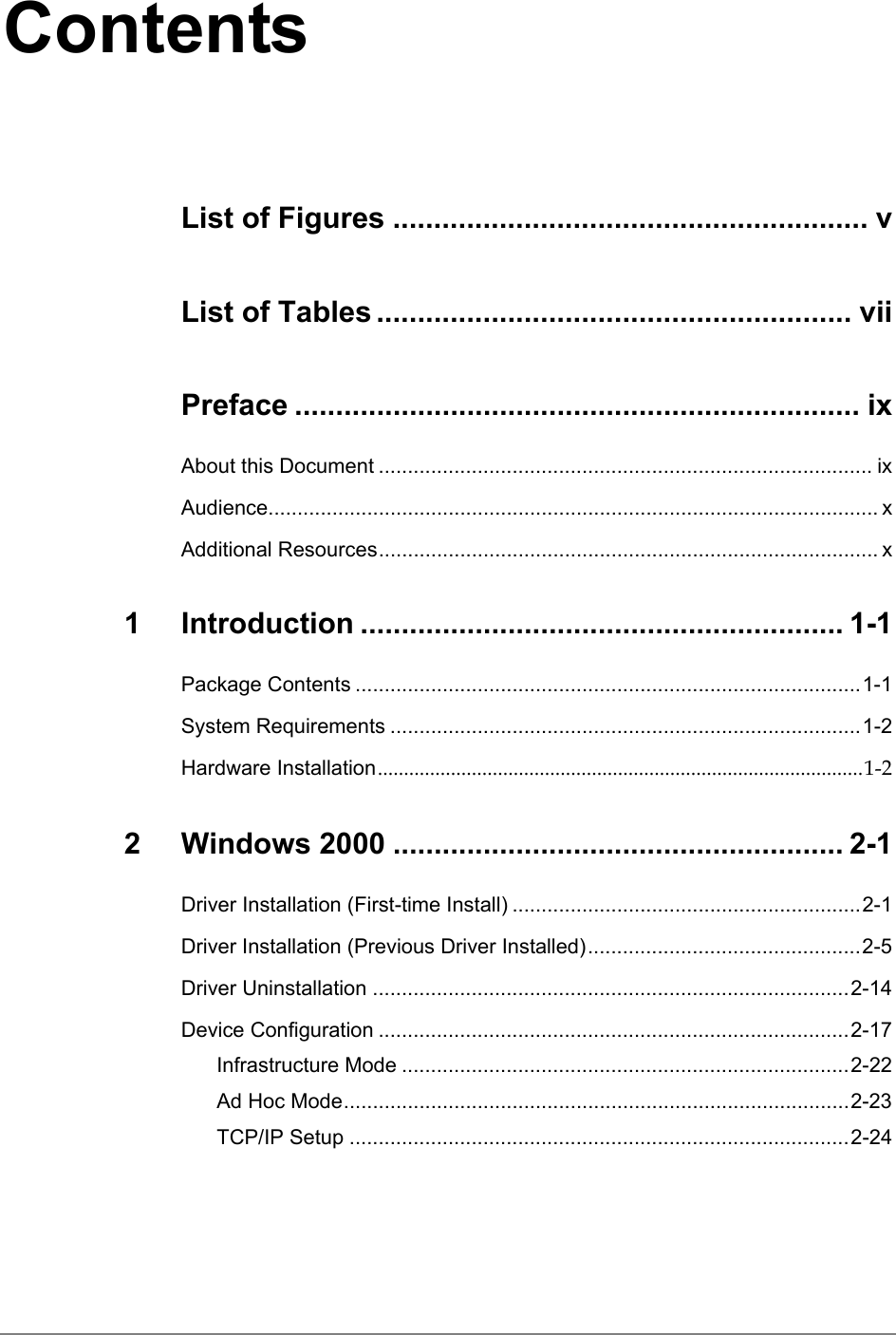 ContentsList of Figures .......................................................... vList of Tables .......................................................... viiPreface ..................................................................... ixAbout this Document ..................................................................................... ixAudience......................................................................................................... xAdditional Resources...................................................................................... x1 Introduction ........................................................... 1-1Package Contents .......................................................................................1-1System Requirements .................................................................................1-2Hardware Installation.............................................................................................1-22 Windows 2000 ....................................................... 2-1Driver Installation (First-time Install) ............................................................2-1Driver Installation (Previous Driver Installed)...............................................2-5Driver Uninstallation ..................................................................................2-14Device Configuration .................................................................................2-17Infrastructure Mode .............................................................................2-22Ad Hoc Mode.......................................................................................2-23TCP/IP Setup ......................................................................................2-24