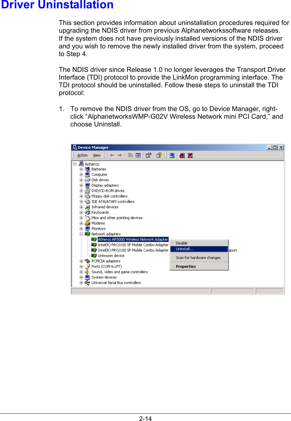 2-14Driver UninstallationThis section provides information about uninstallation procedures required forupgrading the NDIS driver from previous Alphanetworkssoftware releases.If the system does not have previously installed versions of the NDIS driverand you wish to remove the newly installed driver from the system, proceedto Step 4.The NDIS driver since Release 1.0 no longer leverages the Transport DriverInterface (TDI) protocol to provide the LinkMon programming interface. TheTDI protocol should be uninstalled. Follow these steps to uninstall the TDIprotocol:1.  To remove the NDIS driver from the OS, go to Device Manager, right-click “AlphanetworksWMP-G02V Wireless Network mini PCI Card,” andchoose Uninstall.