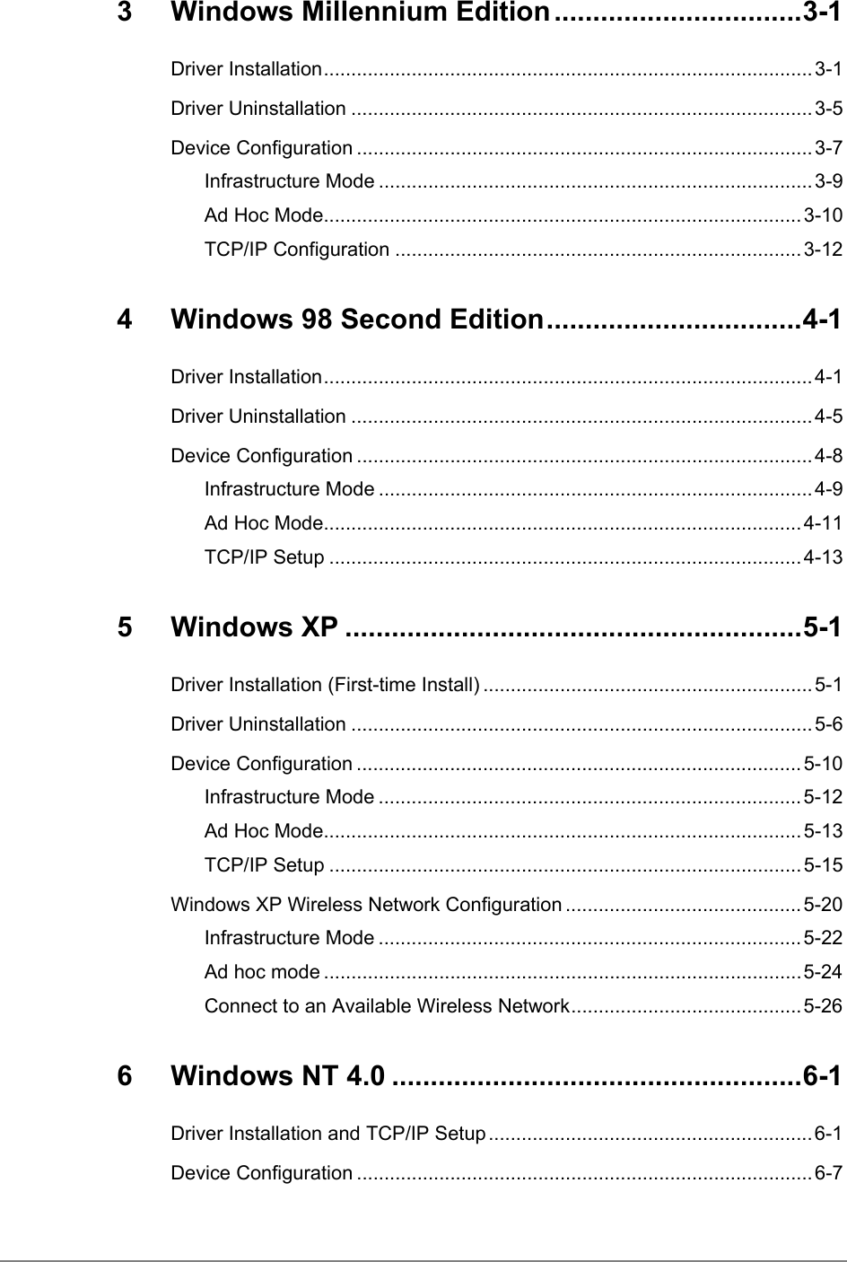 3 Windows Millennium Edition ................................3-1Driver Installation.........................................................................................3-1Driver Uninstallation ....................................................................................3-5Device Configuration ...................................................................................3-7Infrastructure Mode ............................................................................... 3-9Ad Hoc Mode.......................................................................................3-10TCP/IP Configuration ..........................................................................3-124  Windows 98 Second Edition.................................4-1Driver Installation.........................................................................................4-1Driver Uninstallation ....................................................................................4-5Device Configuration ...................................................................................4-8Infrastructure Mode ............................................................................... 4-9Ad Hoc Mode.......................................................................................4-11TCP/IP Setup ......................................................................................4-135 Windows XP ...........................................................5-1Driver Installation (First-time Install) ............................................................5-1Driver Uninstallation ....................................................................................5-6Device Configuration .................................................................................5-10Infrastructure Mode ............................................................................. 5-12Ad Hoc Mode.......................................................................................5-13TCP/IP Setup ......................................................................................5-15Windows XP Wireless Network Configuration ...........................................5-20Infrastructure Mode ............................................................................. 5-22Ad hoc mode .......................................................................................5-24Connect to an Available Wireless Network..........................................5-266 Windows NT 4.0 .....................................................6-1Driver Installation and TCP/IP Setup...........................................................6-1Device Configuration ...................................................................................6-7