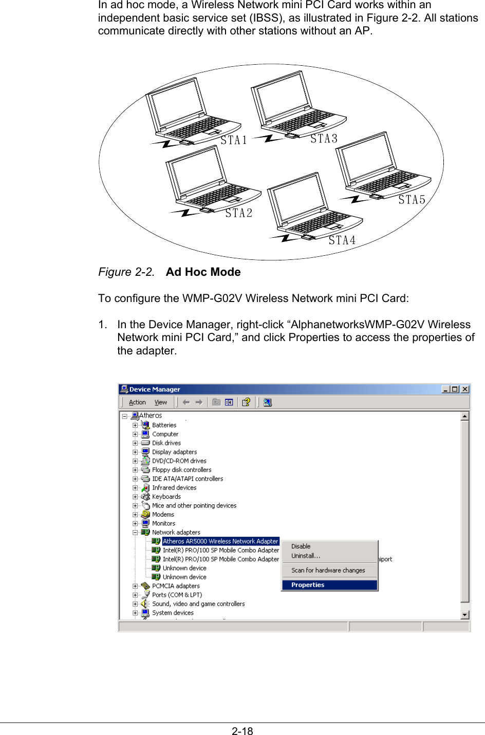 2-18In ad hoc mode, a Wireless Network mini PCI Card works within anindependent basic service set (IBSS), as illustrated in Figure 2-2. All stationscommunicate directly with other stations without an AP.STA1STA2STA3STA4STA5Figure 2-2. Ad Hoc ModeTo configure the WMP-G02V Wireless Network mini PCI Card:1.  In the Device Manager, right-click “AlphanetworksWMP-G02V WirelessNetwork mini PCI Card,” and click Properties to access the properties ofthe adapter.