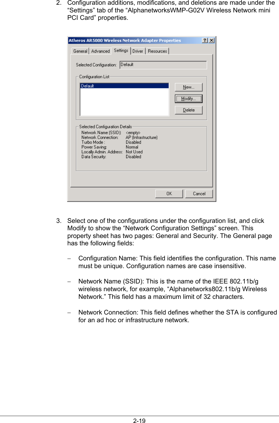 2-192.  Configuration additions, modifications, and deletions are made under the“Settings” tab of the “AlphanetworksWMP-G02V Wireless Network miniPCI Card” properties.3.  Select one of the configurations under the configuration list, and clickModify to show the “Network Configuration Settings” screen. Thisproperty sheet has two pages: General and Security. The General pagehas the following fields:−  Configuration Name: This field identifies the configuration. This namemust be unique. Configuration names are case insensitive.−  Network Name (SSID): This is the name of the IEEE 802.11b/gwireless network, for example, “Alphanetworks802.11b/g WirelessNetwork.” This field has a maximum limit of 32 characters.−  Network Connection: This field defines whether the STA is configuredfor an ad hoc or infrastructure network.