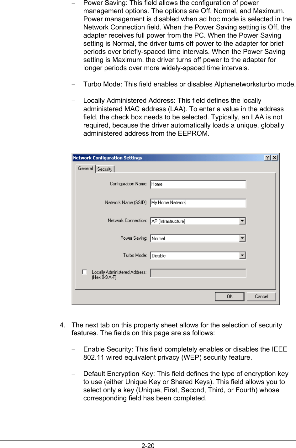 2-20−  Power Saving: This field allows the configuration of powermanagement options. The options are Off, Normal, and Maximum.Power management is disabled when ad hoc mode is selected in theNetwork Connection field. When the Power Saving setting is Off, theadapter receives full power from the PC. When the Power Savingsetting is Normal, the driver turns off power to the adapter for briefperiods over briefly-spaced time intervals. When the Power Savingsetting is Maximum, the driver turns off power to the adapter forlonger periods over more widely-spaced time intervals.−  Turbo Mode: This field enables or disables Alphanetworksturbo mode.−  Locally Administered Address: This field defines the locallyadministered MAC address (LAA). To enter a value in the addressfield, the check box needs to be selected. Typically, an LAA is notrequired, because the driver automatically loads a unique, globallyadministered address from the EEPROM.4.  The next tab on this property sheet allows for the selection of securityfeatures. The fields on this page are as follows:−  Enable Security: This field completely enables or disables the IEEE802.11 wired equivalent privacy (WEP) security feature.−  Default Encryption Key: This field defines the type of encryption keyto use (either Unique Key or Shared Keys). This field allows you toselect only a key (Unique, First, Second, Third, or Fourth) whosecorresponding field has been completed.