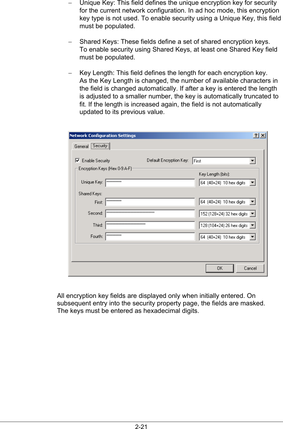 2-21−  Unique Key: This field defines the unique encryption key for securityfor the current network configuration. In ad hoc mode, this encryptionkey type is not used. To enable security using a Unique Key, this fieldmust be populated.−  Shared Keys: These fields define a set of shared encryption keys.To enable security using Shared Keys, at least one Shared Key fieldmust be populated.−  Key Length: This field defines the length for each encryption key.As the Key Length is changed, the number of available characters inthe field is changed automatically. If after a key is entered the lengthis adjusted to a smaller number, the key is automatically truncated tofit. If the length is increased again, the field is not automaticallyupdated to its previous value.All encryption key fields are displayed only when initially entered. Onsubsequent entry into the security property page, the fields are masked.The keys must be entered as hexadecimal digits.