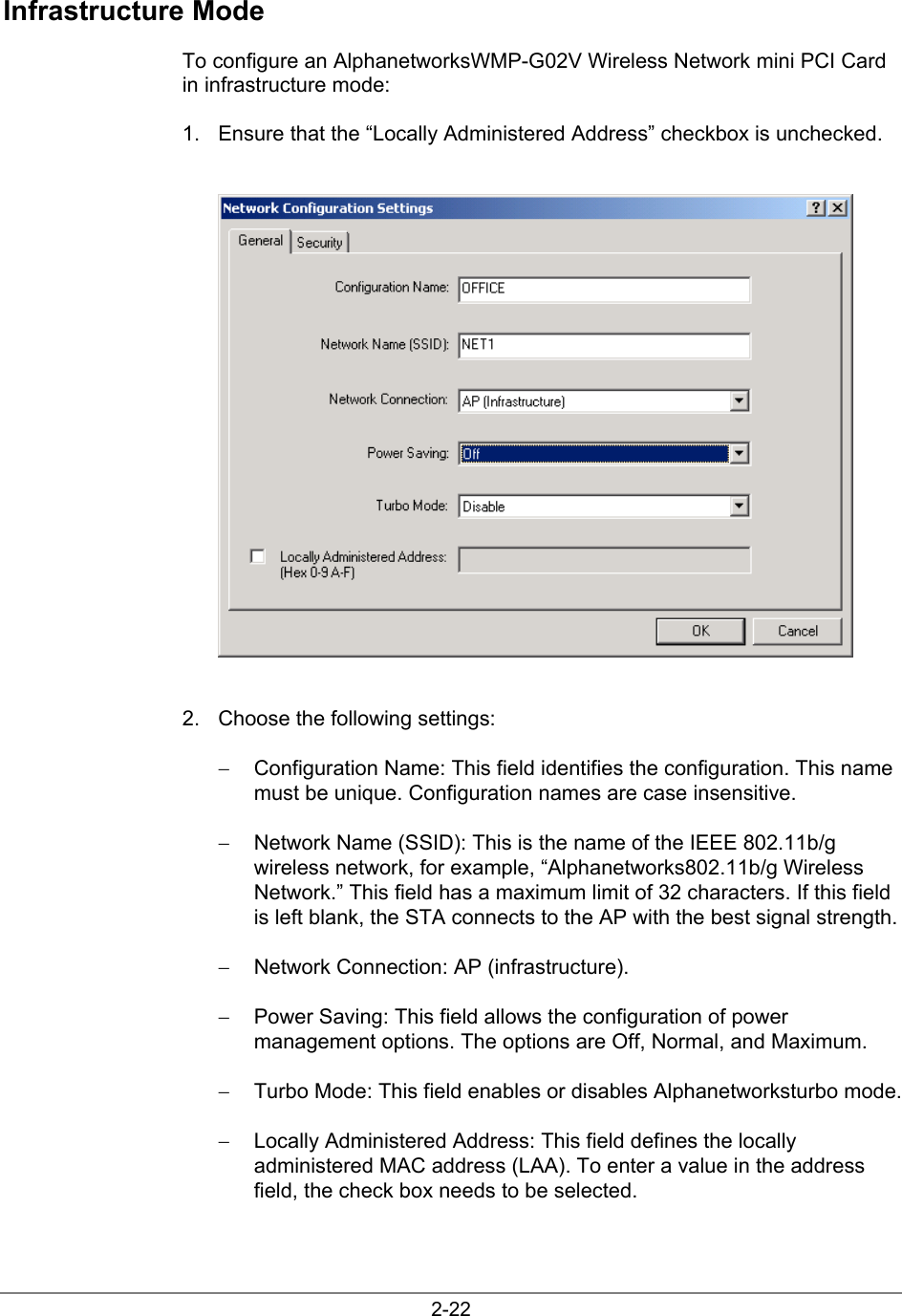 2-22Infrastructure ModeTo configure an AlphanetworksWMP-G02V Wireless Network mini PCI Cardin infrastructure mode:1.  Ensure that the “Locally Administered Address” checkbox is unchecked.2.  Choose the following settings:−  Configuration Name: This field identifies the configuration. This namemust be unique. Configuration names are case insensitive.−  Network Name (SSID): This is the name of the IEEE 802.11b/gwireless network, for example, “Alphanetworks802.11b/g WirelessNetwork.” This field has a maximum limit of 32 characters. If this fieldis left blank, the STA connects to the AP with the best signal strength.−  Network Connection: AP (infrastructure).−  Power Saving: This field allows the configuration of powermanagement options. The options are Off, Normal, and Maximum.−  Turbo Mode: This field enables or disables Alphanetworksturbo mode.−  Locally Administered Address: This field defines the locallyadministered MAC address (LAA). To enter a value in the addressfield, the check box needs to be selected.