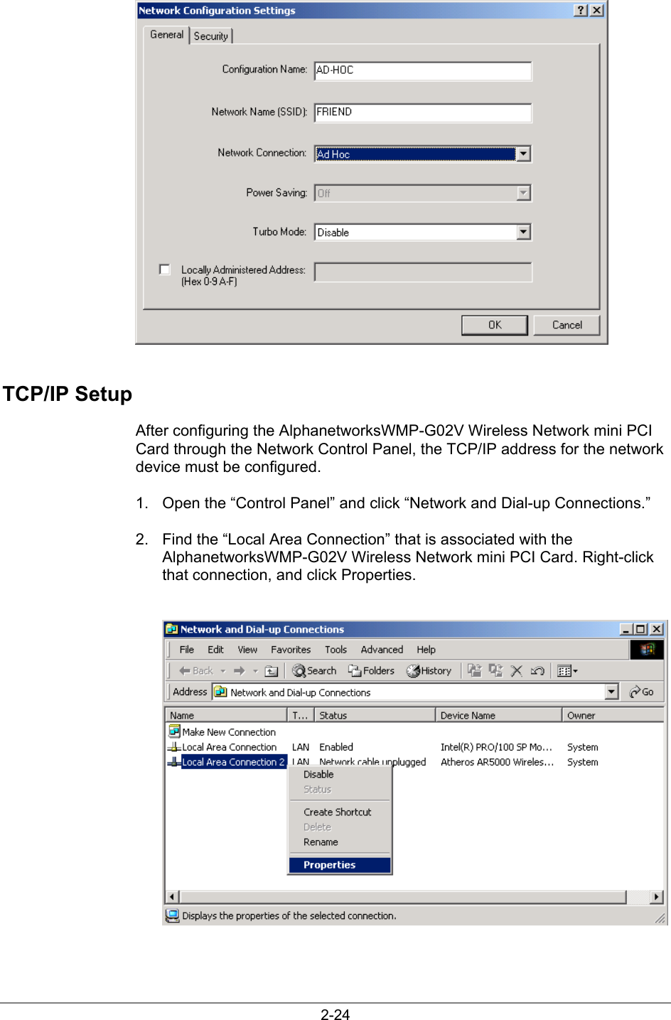 2-24TCP/IP SetupAfter configuring the AlphanetworksWMP-G02V Wireless Network mini PCICard through the Network Control Panel, the TCP/IP address for the networkdevice must be configured.1.  Open the “Control Panel” and click “Network and Dial-up Connections.”2.  Find the “Local Area Connection” that is associated with theAlphanetworksWMP-G02V Wireless Network mini PCI Card. Right-clickthat connection, and click Properties.
