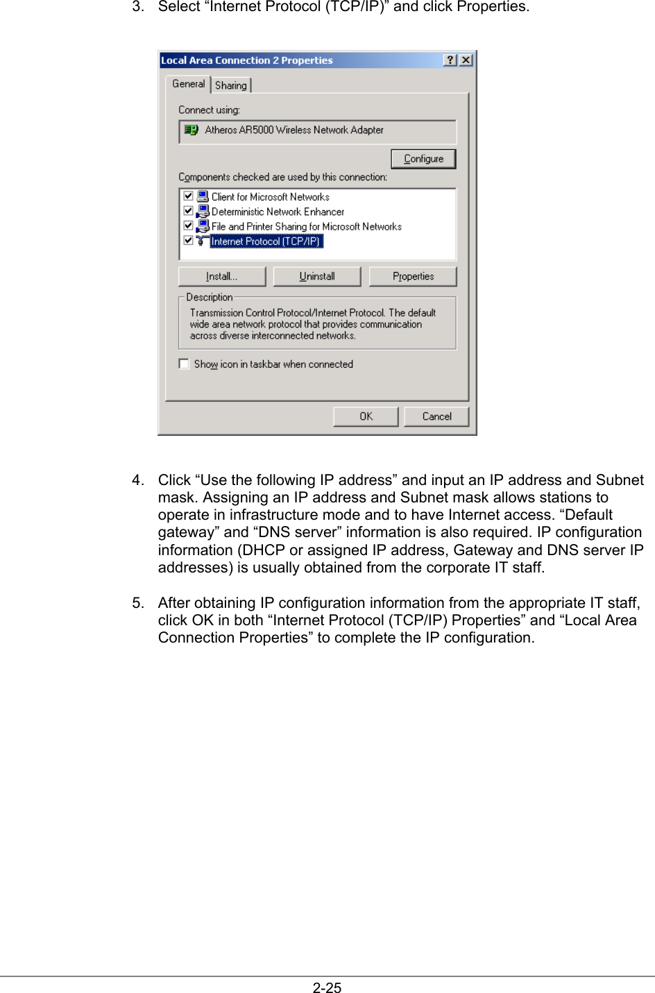2-253.  Select “Internet Protocol (TCP/IP)” and click Properties.4.  Click “Use the following IP address” and input an IP address and Subnetmask. Assigning an IP address and Subnet mask allows stations tooperate in infrastructure mode and to have Internet access. “Defaultgateway” and “DNS server” information is also required. IP configurationinformation (DHCP or assigned IP address, Gateway and DNS server IPaddresses) is usually obtained from the corporate IT staff.5.  After obtaining IP configuration information from the appropriate IT staff,click OK in both “Internet Protocol (TCP/IP) Properties” and “Local AreaConnection Properties” to complete the IP configuration.